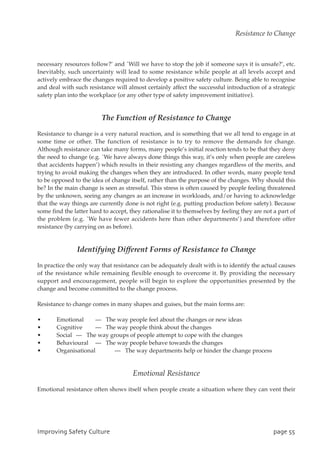 necessary resources follow?’ and `Will we have to stop the job if someone says it is unsafe?’, etc.
Inevitably, such uncertainty will lead to some resistance while people at all levels accept and
actively embrace the changes required to develop a positive safety culture. Being able to recognise
and deal with such resistance will almost certainly affect the successful introduction of a strategic
safety plan into the workplace (or any other type of safety improvement initiative).
The Function of Resistance to Change
Resistance to change is a very natural reaction, and is something that we all tend to engage in at
some time or other. The function of resistance is to try to remove the demands for change.
Although resistance can take many forms, many people’s initial reaction tends to be that they deny
the need to change (e.g. `We have always done things this way, it’s only when people are careless
that accidents happen’) which results in their resisting any changes regardless of the merits, and
trying to avoid making the changes when they are introduced. In other words, many people tend
to be opposed to the idea of change itself, rather than the purpose of the changes. Why should this
be? In the main change is seen as stressful. This stress is often caused by people feeling threatened
by the unknown, seeing any changes as an increase in workloads, and/or having to acknowledge
that the way things are currently done is not right (e.g. putting production before safety). Because
some find the latter hard to accept, they rationalise it to themselves by feeling they are not a part of
the problem (e.g. `We have fewer accidents here than other departments’) and therefore offer
resistance (by carrying on as before).
Identifying Different Forms of Resistance to Change
In practice the only way that resistance can be adequately dealt with is to identify the actual causes
of the resistance while remaining flexible enough to overcome it. By providing the necessary
support and encouragement, people will begin to explore the opportunities presented by the
change and become committed to the change process.
Resistance to change comes in many shapes and guises, but the main forms are:
• Emotional — The way people feel about the changes or new ideas
• Cognitive — The way people think about the changes
• Social — The way groups of people attempt to cope with the changes
• Behavioural — The way people behave towards the changes
• Organisational — The way departments help or hinder the change process
Emotional Resistance
Emotional resistance often shows itself when people create a situation where they can vent their
JnqspwjohTbgfuzDvmuvsf qbhf66
Resistance to Change
 