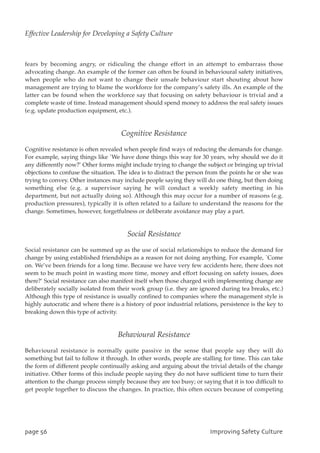 fears by becoming angry, or ridiculing the change effort in an attempt to embarrass those
advocating change. An example of the former can often be found in behavioural safety initiatives,
when people who do not want to change their unsafe behaviour start shouting about how
management are trying to blame the workforce for the company’s safety ills. An example of the
latter can be found when the workforce say that focusing on safety behaviour is trivial and a
complete waste of time. Instead management should spend money to address the real safety issues
(e.g. update production equipment, etc.).
Cognitive Resistance
Cognitive resistance is often revealed when people find ways of reducing the demands for change.
For example, saying things like `We have done things this way for 30 years, why should we do it
any differently now?’ Other forms might include trying to change the subject or bringing up trivial
objections to confuse the situation. The idea is to distract the person from the points he or she was
trying to convey. Other instances may include people saying they will do one thing, but then doing
something else (e.g. a supervisor saying he will conduct a weekly safety meeting in his
department, but not actually doing so). Although this may occur for a number of reasons (e.g.
production pressures), typically it is often related to a failure to understand the reasons for the
change. Sometimes, however, forgetfulness or deliberate avoidance may play a part.
Social Resistance
Social resistance can be summed up as the use of social relationships to reduce the demand for
change by using established friendships as a reason for not doing anything. For example, `Come
on. We’ve been friends for a long time. Because we have very few accidents here, there does not
seem to be much point in wasting more time, money and effort focusing on safety issues, does
there?’ Social resistance can also manifest itself when those charged with implementing change are
deliberately socially isolated from their work group (i.e. they are ignored during tea breaks, etc.)
Although this type of resistance is usually confined to companies where the management style is
highly autocratic and where there is a history of poor industrial relations, persistence is the key to
breaking down this type of activity.
Behavioural Resistance
Behavioural resistance is normally quite passive in the sense that people say they will do
something but fail to follow it through. In other words, people are stalling for time. This can take
the form of different people continually asking and arguing about the trivial details of the change
initiative. Other forms of this include people saying they do not have sufficient time to turn their
attention to the change process simply because they are too busy; or saying that it is too difficult to
get people together to discuss the changes. In practice, this often occurs because of competing
qbhf67 JnqspwjohTbgfuzDvmuvsf
Effective Leadership for Developing a Safety Culture
 