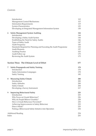 Introduction 112
Management Control Mechanisms 112
Information Requirements 119
System Characteristics 125
Developing an Integrated Management Information System 130
6 Safety Management System Auditing 144
Introduction 144
Developing a Safety Audit System 144
Establishing the Need for Safety Audits 146
Types of Safety Audit 147
Audit Frequency 150
Standards Required for Planning and Executing the Audit Programme 153
Audit Elements 157
Auditing Practice 163
Audit Follow-up 175
Reviewing the Audit System 175
Section Three The Ultimate Level of Effort 177
7 Safety Propaganda and Safety Training 178
Introduction 178
Safety Information Campaigns 178
Safety Training 182
8 Measuring Safety Climate 200
Introduction 200
Safety Attitudes 200
Safety Climate 204
Developing a Survey Instrument 217
9 Improving Behavioural Safety 225
Introduction 225
Why Focus on Unsafe Behaviour? 226
Why do People Behave Unsafely? 228
How is Unsafe Behaviour Prevented? 230
Achieving Improvements in Safety Behaviour 233
Does it Work? 233
Putting a Behavioural Safety Initiative into Operation 234
Additional Reading 254
Index 255
qbhfjj JnqspwjohTbgfuzDvmuvsf
Contents
 