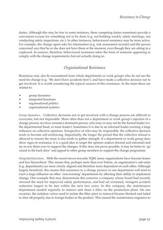duties. Although this may be true in some instances, these competing duties sometimes provide a
convenient excuse for something not to be done (e.g. not holding weekly safety meetings, not
conducting safety inspections, etc.). In other instances, behavioural resistance may be more active.
For example, the change agent asks for information (e.g. risk assessment records) and the person
concerned says that he or she does not have them at the moment, even though they are sitting in a
cupboard. In essence, therefore, behavioural resistance takes the form of someone appearing to
comply with the change requirements, but not actually doing so.
Organisational Resistance
Resistance may also be encountered from whole departments or work groups who do not see the
need for change (e.g. `We don’t have accidents here’), and have made a collective decision not to
get involved. It is worth considering the typical sources of this resistance. In the main these are
related to:
• group dynamics
• integrated functions
• organisational politics
• organisational systems.
Group dynamics. Collective decisions not to get involved with a change process are difficult to
overcome, but not impossible. More often than not a department or work group’s rejection of a
change process revolves around a dominant person, who may or may not be the formal leader (i.e.
the departmental head, or team leader). Sometimes it is due to an informal leader exerting a large
influence on collective opinions. Irrespective of who may be responsible, the collective decision
tends to become self-reinforcing. Importantly, the longer the period that the collective refusal is
allowed to remain the more it also tends to gather strength. If a department or work group does
show signs of resistance, it is a good idea to target the opinion makers (formal and informal) and
try to win them over to support the changes. If this does not prove possible, it may be better to `go
round to the back door’ and appeal to other group members to support the change programme.
Integrated functions. With the recent moves towards TQM, many organisations have become leaner
and less hierarchical. This means that, perhaps more than ever before, an organisation’s sub-units
(e.g. departments) are more closely aligned and therefore more dependent on each other. Although
largely beneficial, this means that resistance to a change process in one department will tend to
exert a large influence on other `non-resisting’ departments by affecting their ability to implement
change. One example that may demonstrate this concerns a company whose board had recently
stressed the need for improved safety performance, and had set extremely stringent accident
reduction targets to be met within the next two years. In this company, the maintenance
department needed regularly to remove and clean a filter on the production plant. On one
occasion, the isolation valves used to isolate the filter prior to removal became blocked and failed
to shut off properly due to foreign bodies in the product. This caused the maintenance engineers to
JnqspwjohTbgfuzDvmuvsf qbhf68
Resistance to Change
 