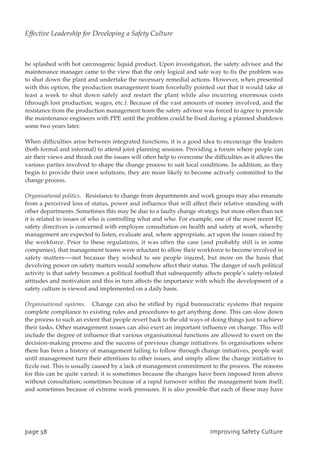 be splashed with hot carcinogenic liquid product. Upon investigation, the safety advisor and the
maintenance manager came to the view that the only logical and safe way to fix the problem was
to shut down the plant and undertake the necessary remedial actions. However, when presented
with this option, the production management team forcefully pointed out that it would take at
least a week to shut down safely and restart the plant while also incurring enormous costs
(through lost production, wages, etc.). Because of the vast amounts of money involved, and the
resistance from the production management team the safety advisor was forced to agree to provide
the maintenance engineers with PPE until the problem could be fixed during a planned shutdown
some two years later.
When difficulties arise between integrated functions, it is a good idea to encourage the leaders
(both formal and informal) to attend joint planning sessions. Providing a forum where people can
air their views and thrash out the issues will often help to overcome the difficulties as it allows the
various parties involved to shape the change process to suit local conditions. In addition, as they
begin to provide their own solutions, they are more likely to become actively committed to the
change process.
Organisational politics. Resistance to change from departments and work groups may also emanate
from a perceived loss of status, power and influence that will affect their relative standing with
other departments. Sometimes this may be due to a faulty change strategy, but more often than not
it is related to issues of who is controlling what and who. For example, one of the most recent EC
safety directives is concerned with employee consultation on health and safety at work, whereby
management are expected to listen, evaluate and, where appropriate, act upon the issues raised by
the workforce. Prior to these regulations, it was often the case (and probably still is in some
companies), that management teams were reluctant to allow their workforce to become involved in
safety matters—-not because they wished to see people injured, but more on the basis that
devolving power on safety matters would somehow affect their status. The danger of such political
activity is that safety becomes a political football that subsequently affects people’s safety-related
attitudes and motivation and this in turn affects the importance with which the development of a
safety culture is viewed and implemented on a daily basis.
Organisational systems. Change can also be stifled by rigid bureaucratic systems that require
complete compliance to existing rules and procedures to get anything done. This can slow down
the process to such an extent that people revert back to the old ways of doing things just to achieve
their tasks. Other management issues can also exert an important influence on change. This will
include the degree of influence that various organisational functions are allowed to exert on the
decision-making process and the success of previous change initiatives. In organisations where
there has been a history of management failing to follow through change initiatives, people wait
until management turn their attentions to other issues, and simply allow the change initiative to
fizzle out. This is usually caused by a lack of management commitment to the process. The reasons
for this can be quite varied: it is sometimes because the changes have been imposed from above
without consultation; sometimes because of a rapid turnover within the management team itself;
and sometimes because of extreme work pressures. It is also possible that each of these may have
qbhf69 JnqspwjohTbgfuzDvmuvsf
Effective Leadership for Developing a Safety Culture
 