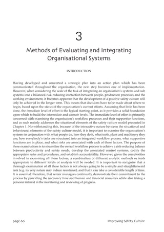 3
NfuipetpgFwbmvbujohboeJoufhsbujoh
PshbojtbujpobmTztufnt
INTRODUCTION
Having developed and converted a strategic plan into an action plan which has been
communicated throughout the organisation, the next step becomes one of implementation.
However, when considering the scale of the task of integrating an organisation’s systems and sub
systems into a balanced risk-reducing interaction between people, production processes and the
working environment, it becomes apparent that the development of a positive safety culture will
only be achieved in the longer term. This means that decisions have to be made about where to
begin, based upon the status of the organisation’s current efforts. Assuming that little has been
done, the immediate level of effort is the logical starting point, as it provides a solid foundation
upon which to build the intermediate and ultimate levels. The immediate level of effort is primarily
concerned with examining the organisation’s workflow processes and their supportive functions,
and as such mainly addresses the situational elements of the safety culture model presented in
Chapter 1. Notwithstanding this, because of the interactive nature between the situational and
behavioural elements of the safety culture model, it is important to examine the organisation’s
systems in conjunction with what people do, how they do it, what tools, plant and machinery they
use, how everybody’s tasks are structured into an integrated workflow process, what supportive
functions are in place, and what risks are associated with each of these factors. The purpose of
these examinations is to streamline the overall workflow process to achieve a risk-reducing balance
between productivity and safety needs, develop the associated control systems, codify the
appropriate rules and procedures, and establish accountability. However, given the complexities
involved in examining all these factors, a combination of different analytic methods or tools
appropriate to different levels of analysis will be needed. It is important to recognise that a
thorough examination of all these factors is not always going to be a simple and straightforward
task (e.g. its very nature may induce resistance), and that it can take a considerable length of time.
It is essential, therefore, that senior managers continually demonstrate their commitment to the
process by providing the necessary time and human and financial resources while also taking a
personal interest in the monitoring and reviewing of progress.
qbhf71 JnqspwjohTbgfuzDvmuvsf
 