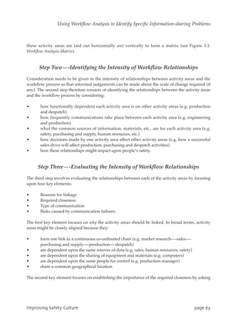 these activity areas are laid out horizontally and vertically to form a matrix (see Figure 3.1:
Workflow Analysis Matrix).
Step Two—-Identifying the Intensity of Workflow Relationships
Consideration needs to be given to the intensity of relationships between activity areas and the
workflow process so that informed judgements can be made about the scale of change required (if
any). The second step therefore consists of identifying the relationships between the activity areas
and the workflow process by considering:
• how functionally dependent each activity area is on other activity areas (e.g. production
and despatch)
• how frequently communications take place between each activity area (e.g. engineering
and production)
• what the common sources of information, materials, etc., are for each activity area (e.g.
safety, purchasing and supply, human resources, etc.)
• how decisions made by one activity area affect other activity areas (e.g. how a successful
sales drive will affect production, purchasing and despatch activities)
• how these relationships might impact upon people’s safety.
Step Three—-Evaluating the Intensity of Workflow Relationships
The third step involves evaluating the relationships between each of the activity areas by focusing
upon four key elements:
• Reasons for linkage
• Required closeness
• Type of communication
• Risks caused by communication failures.
The first key element focuses on why the activity areas should be linked. In broad terms, activity
areas might be closely aligned because they:
• form one link in a continuous co-ordinated chain (e.g. market research—-sales—-
purchasing and supply—-production—-despatch)
• are dependent upon the same sources of data (e.g. sales, human resources, safety)
• are dependent upon the sharing of equipment and materials (e.g. computers)
• are dependent upon the same people for control (e.g. production manager)
• share a common geographical location.
The second key element focuses on establishing the importance of the required closeness by asking
JnqspwjohTbgfuzDvmuvsf qbhf74
Using Workflow Analysis to Identify Specific Information-sharing Problems
 