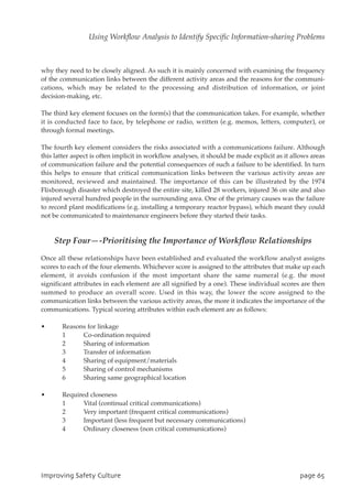 why they need to be closely aligned. As such it is mainly concerned with examining the frequency
of the communication links between the different activity areas and the reasons for the communi-
cations, which may be related to the processing and distribution of information, or joint
decision-making, etc.
The third key element focuses on the form(s) that the communication takes. For example, whether
it is conducted face to face, by telephone or radio, written (e.g. memos, letters, computer), or
through formal meetings.
The fourth key element considers the risks associated with a communications failure. Although
this latter aspect is often implicit in workflow analyses, it should be made explicit as it allows areas
of communication failure and the potential consequences of such a failure to be identified. In turn
this helps to ensure that critical communication links between the various activity areas are
monitored, reviewed and maintained. The importance of this can be illustrated by the 1974
Flixborough disaster which destroyed the entire site, killed 28 workers, injured 36 on site and also
injured several hundred people in the surrounding area. One of the primary causes was the failure
to record plant modifications (e.g. installing a temporary reactor bypass), which meant they could
not be communicated to maintenance engineers before they started their tasks.
Step Four—-Prioritising the Importance of Workflow Relationships
Once all these relationships have been established and evaluated the workflow analyst assigns
scores to each of the four elements. Whichever score is assigned to the attributes that make up each
element, it avoids confusion if the most important share the same numeral (e.g. the most
significant attributes in each element are all signified by a one). These individual scores are then
summed to produce an overall score. Used in this way, the lower the score assigned to the
communication links between the various activity areas, the more it indicates the importance of the
communications. Typical scoring attributes within each element are as follows:
• Reasons for linkage
1 Co-ordination required
2 Sharing of information
3 Transfer of information
4 Sharing of equipment/materials
5 Sharing of control mechanisms
6 Sharing same geographical location
• Required closeness
1 Vital (continual critical communications)
2 Very important (frequent critical communications)
3 Important (less frequent but necessary communications)
4 Ordinary closeness (non critical communications)
JnqspwjohTbgfuzDvmuvsf qbhf76
Using Workflow Analysis to Identify Specific Information-sharing Problems
 