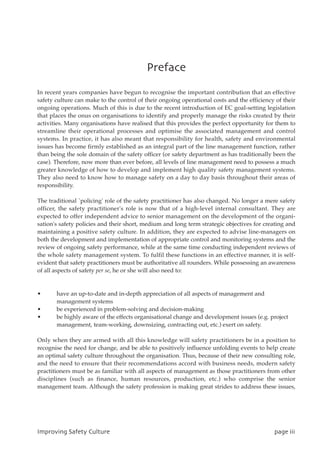 Qsfgbdf
In recent years companies have begun to recognise the important contribution that an effective
safety culture can make to the control of their ongoing operational costs and the efficiency of their
ongoing operations. Much of this is due to the recent introduction of EC goal-setting legislation
that places the onus on organisations to identify and properly manage the risks created by their
activities. Many organisations have realised that this provides the perfect opportunity for them to
streamline their operational processes and optimise the associated management and control
systems. In practice, it has also meant that responsibility for health, safety and environmental
issues has become firmly established as an integral part of the line management function, rather
than being the sole domain of the safety officer (or safety department as has traditionally been the
case). Therefore, now more than ever before, all levels of line management need to possess a much
greater knowledge of how to develop and implement high quality safety management systems.
They also need to know how to manage safety on a day to day basis throughout their areas of
responsibility.
The traditional `policing' role of the safety practitioner has also changed. No longer a mere safety
officer, the safety practitioner's role is now that of a high-level internal consultant. They are
expected to offer independent advice to senior management on the development of the organi-
sation's safety policies and their short, medium and long term strategic objectives for creating and
maintaining a positive safety culture. In addition, they are expected to advise line-managers on
both the development and implementation of appropriate control and monitoring systems and the
review of ongoing safety performance, while at the same time conducting independent reviews of
the whole safety management system. To fulfil these functions in an effective manner, it is self-
evident that safety practitioners must be authoritative all rounders. While possessing an awareness
of all aspects of safety per se, he or she will also need to:
• have an up-to-date and in-depth appreciation of all aspects of management and
management systems
• be experienced in problem-solving and decision-making
• be highly aware of the effects organisational change and development issues (e.g. project
management, team-working, downsizing, contracting out, etc.) exert on safety.
Only when they are armed with all this knowledge will safety practitioners be in a position to
recognise the need for change, and be able to positively influence unfolding events to help create
an optimal safety culture throughout the organisation. Thus, because of their new consulting role,
and the need to ensure that their recommendations accord with business needs, modern safety
practitioners must be as familiar with all aspects of management as those practitioners from other
disciplines (such as finance, human resources, production, etc.) who comprise the senior
management team. Although the safety profession is making great strides to address these issues,
JnqspwjohTbgfuzDvmuvsf qbhfjjj
 