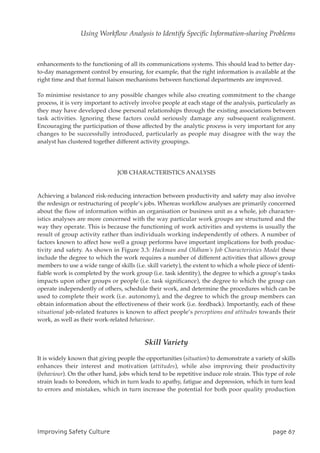 enhancements to the functioning of all its communications systems. This should lead to better day-
to-day management control by ensuring, for example, that the right information is available at the
right time and that formal liaison mechanisms between functional departments are improved.
To minimise resistance to any possible changes while also creating commitment to the change
process, it is very important to actively involve people at each stage of the analysis, particularly as
they may have developed close personal relationships through the existing associations between
task activities. Ignoring these factors could seriously damage any subsequent realignment.
Encouraging the participation of those affected by the analytic process is very important for any
changes to be successfully introduced, particularly as people may disagree with the way the
analyst has clustered together different activity groupings.
JOB CHARACTERISTICS ANALYSIS
Achieving a balanced risk-reducing interaction between productivity and safety may also involve
the redesign or restructuring of people’s jobs. Whereas workflow analyses are primarily concerned
about the flow of information within an organisation or business unit as a whole, job character-
istics analyses are more concerned with the way particular work groups are structured and the
way they operate. This is because the functioning of work activities and systems is usually the
result of group activity rather than individuals working independently of others. A number of
factors known to affect how well a group performs have important implications for both produc-
tivity and safety. As shown in Figure 3.3: Hackman and Oldham’s Job Characteristics Model these
include the degree to which the work requires a number of different activities that allows group
members to use a wide range of skills (i.e. skill variety), the extent to which a whole piece of identi-
fiable work is completed by the work group (i.e. task identity), the degree to which a group’s tasks
impacts upon other groups or people (i.e. task significance), the degree to which the group can
operate independently of others, schedule their work, and determine the procedures which can be
used to complete their work (i.e. autonomy), and the degree to which the group members can
obtain information about the effectiveness of their work (i.e. feedback). Importantly, each of these
situational job-related features is known to affect people’s perceptions and attitudes towards their
work, as well as their work-related behaviour.
Skill Variety
It is widely known that giving people the opportunities (situation) to demonstrate a variety of skills
enhances their interest and motivation (attitudes), while also improving their productivity
(behaviour). On the other hand, jobs which tend to be repetitive induce role strain. This type of role
strain leads to boredom, which in turn leads to apathy, fatigue and depression, which in turn lead
to errors and mistakes, which in turn increase the potential for both poor quality production
JnqspwjohTbgfuzDvmuvsf qbhf78
Using Workflow Analysis to Identify Specific Information-sharing Problems
 