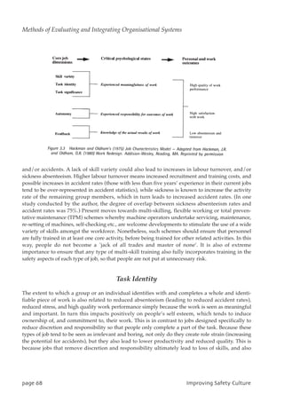 and/or accidents. A lack of skill variety could also lead to increases in labour turnover, and/or
sickness absenteeism. Higher labour turnover means increased recruitment and training costs, and
possible increases in accident rates (those with less than five years’ experience in their current jobs
tend to be over-represented in accident statistics), while sickness is known to increase the activity
rate of the remaining group members, which in turn leads to increased accident rates. (In one
study conducted by the author, the degree of overlap between sickness absenteeism rates and
accident rates was 75%.) Present moves towards multi-skilling, flexible working or total preven-
tative maintenance (TPM) schemes whereby machine operators undertake servicing, maintenance,
re-setting of machines, self-checking etc., are welcome developments to stimulate the use of a wide
variety of skills amongst the workforce. Nonetheless, such schemes should ensure that personnel
are fully trained in at least one core activity, before being trained for other related activities. In this
way, people do not become a `jack of all trades and master of none’. It is also of extreme
importance to ensure that any type of multi-skill training also fully incorporates training in the
safety aspects of each type of job, so that people are not put at unnecessary risk.
Task Identity
The extent to which a group or an individual identifies with and completes a whole and identi-
fiable piece of work is also related to reduced absenteeism (leading to reduced accident rates),
reduced stress, and high quality work performance simply because the work is seen as meaningful
and important. In turn this impacts positively on people’s self esteem, which tends to induce
ownership of, and commitment to, their work. This is in contrast to jobs designed specifically to
reduce discretion and responsibility so that people only complete a part of the task. Because these
types of job tend to be seen as irrelevant and boring, not only do they create role strain (increasing
the potential for accidents), but they also lead to lower productivity and reduced quality. This is
because jobs that remove discretion and responsibility ultimately lead to loss of skills, and also
qbhf79 JnqspwjohTbgfuzDvmuvsf
Methods of Evaluating and Integrating Organisational Systems
 