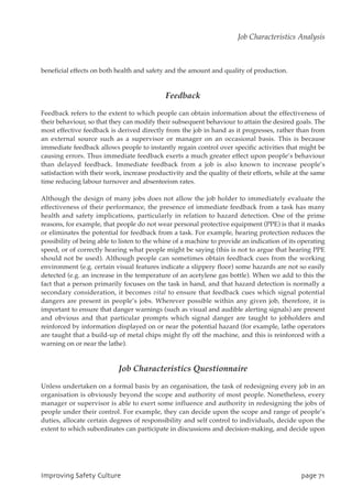 beneficial effects on both health and safety and the amount and quality of production.
Feedback
Feedback refers to the extent to which people can obtain information about the effectiveness of
their behaviour, so that they can modify their subsequent behaviour to attain the desired goals. The
most effective feedback is derived directly from the job in hand as it progresses, rather than from
an external source such as a supervisor or manager on an occasional basis. This is because
immediate feedback allows people to instantly regain control over specific activities that might be
causing errors. Thus immediate feedback exerts a much greater effect upon people’s behaviour
than delayed feedback. Immediate feedback from a job is also known to increase people’s
satisfaction with their work, increase productivity and the quality of their efforts, while at the same
time reducing labour turnover and absenteeism rates.
Although the design of many jobs does not allow the job holder to immediately evaluate the
effectiveness of their performance, the presence of immediate feedback from a task has many
health and safety implications, particularly in relation to hazard detection. One of the prime
reasons, for example, that people do not wear personal protective equipment (PPE) is that it masks
or eliminates the potential for feedback from a task. For example, hearing protection reduces the
possibility of being able to listen to the whine of a machine to provide an indication of its operating
speed, or of correctly hearing what people might be saying (this is not to argue that hearing PPE
should not be used). Although people can sometimes obtain feedback cues from the working
environment (e.g. certain visual features indicate a slippery floor) some hazards are not so easily
detected (e.g. an increase in the temperature of an acetylene gas bottle). When we add to this the
fact that a person primarily focuses on the task in hand, and that hazard detection is normally a
secondary consideration, it becomes vital to ensure that feedback cues which signal potential
dangers are present in people’s jobs. Wherever possible within any given job, therefore, it is
important to ensure that danger warnings (such as visual and audible alerting signals) are present
and obvious and that particular prompts which signal danger are taught to jobholders and
reinforced by information displayed on or near the potential hazard (for example, lathe operators
are taught that a build-up of metal chips might fly off the machine, and this is reinforced with a
warning on or near the lathe).
Job Characteristics Questionnaire
Unless undertaken on a formal basis by an organisation, the task of redesigning every job in an
organisation is obviously beyond the scope and authority of most people. Nonetheless, every
manager or supervisor is able to exert some influence and authority in redesigning the jobs of
people under their control. For example, they can decide upon the scope and range of people’s
duties, allocate certain degrees of responsibility and self control to individuals, decide upon the
extent to which subordinates can participate in discussions and decision-making, and decide upon
JnqspwjohTbgfuzDvmuvsf qbhf82
Job Characteristics Analysis
 