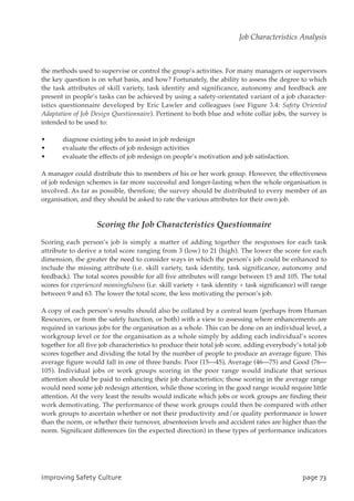 the methods used to supervise or control the group’s activities. For many managers or supervisors
the key question is on what basis, and how? Fortunately, the ability to assess the degree to which
the task attributes of skill variety, task identity and significance, autonomy and feedback are
present in people’s tasks can be achieved by using a safety-orientated variant of a job character-
istics questionnaire developed by Eric Lawler and colleagues (see Figure 3.4: Safety Oriented
Adaptation of Job Design Questionnaire). Pertinent to both blue and white collar jobs, the survey is
intended to be used to:
• diagnose existing jobs to assist in job redesign
• evaluate the effects of job redesign activities
• evaluate the effects of job redesign on people’s motivation and job satisfaction.
A manager could distribute this to members of his or her work group. However, the effectiveness
of job redesign schemes is far more successful and longer-lasting when the whole organisation is
involved. As far as possible, therefore, the survey should be distributed to every member of an
organisation, and they should be asked to rate the various attributes for their own job.
Scoring the Job Characteristics Questionnaire
Scoring each person’s job is simply a matter of adding together the responses for each task
attribute to derive a total score ranging from 3 (low) to 21 (high). The lower the score for each
dimension, the greater the need to consider ways in which the person’s job could be enhanced to
include the missing attribute (i.e. skill variety, task identity, task significance, autonomy and
feedback). The total scores possible for all five attributes will range between 15 and 105. The total
scores for experienced meaningfulness (i.e. skill variety + task identity + task significance) will range
between 9 and 63. The lower the total score, the less motivating the person’s job.
A copy of each person’s results should also be collated by a central team (perhaps from Human
Resources, or from the safety function, or both) with a view to assessing where enhancements are
required in various jobs for the organisation as a whole. This can be done on an individual level, a
workgroup level or for the organisation as a whole simply by adding each individual’s scores
together for all five job characteristics to produce their total job score, adding everybody’s total job
scores together and dividing the total by the number of people to produce an average figure. This
average figure would fall in one of three bands: Poor (15—45), Average (46—75) and Good (76—
105). Individual jobs or work groups scoring in the poor range would indicate that serious
attention should be paid to enhancing their job characteristics; those scoring in the average range
would need some job redesign attention, while those scoring in the good range would require little
attention. At the very least the results would indicate which jobs or work groups are finding their
work demotivating. The performance of these work groups could then be compared with other
work groups to ascertain whether or not their productivity and/or quality performance is lower
than the norm, or whether their turnover, absenteeism levels and accident rates are higher than the
norm. Significant differences (in the expected direction) in these types of performance indicators
JnqspwjohTbgfuzDvmuvsf qbhf84
Job Characteristics Analysis
 