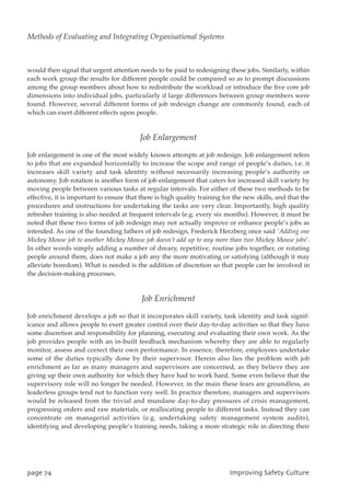 would then signal that urgent attention needs to be paid to redesigning these jobs. Similarly, within
each work group the results for different people could be compared so as to prompt discussions
among the group members about how to redistribute the workload or introduce the five core job
dimensions into individual jobs, particularly if large differences between group members were
found. However, several different forms of job redesign change are commonly found, each of
which can exert different effects upon people.
Job Enlargement
Job enlargement is one of the most widely known attempts at job redesign. Job enlargement refers
to jobs that are expanded horizontally to increase the scope and range of people’s duties, i.e. it
increases skill variety and task identity without necessarily increasing people’s authority or
autonomy. Job rotation is another form of job enlargement that caters for increased skill variety by
moving people between various tasks at regular intervals. For either of these two methods to be
effective, it is important to ensure that there is high quality training for the new skills, and that the
procedures and instructions for undertaking the tasks are very clear. Importantly, high quality
refresher training is also needed at frequent intervals (e.g. every six months). However, it must be
noted that these two forms of job redesign may not actually improve or enhance people’s jobs as
intended. As one of the founding fathers of job redesign, Frederick Herzberg once said `Adding one
Mickey Mouse job to another Mickey Mouse job doesn’t add up to any more than two Mickey Mouse jobs’.
In other words simply adding a number of dreary, repetitive, routine jobs together, or rotating
people around them, does not make a job any the more motivating or satisfying (although it may
alleviate boredom). What is needed is the addition of discretion so that people can be involved in
the decision-making processes.
Job Enrichment
Job enrichment develops a job so that it incorporates skill variety, task identity and task signif-
icance and allows people to exert greater control over their day-to-day activities so that they have
some discretion and responsibility for planning, executing and evaluating their own work. As the
job provides people with an in-built feedback mechanism whereby they are able to regularly
monitor, assess and correct their own performance. In essence, therefore, employees undertake
some of the duties typically done by their supervisor. Herein also lies the problem with job
enrichment as far as many managers and supervisors are concerned, as they believe they are
giving up their own authority for which they have had to work hard. Some even believe that the
supervisory role will no longer be needed. However, in the main these fears are groundless, as
leaderless groups tend not to function very well. In practice therefore, managers and supervisors
would be released from the trivial and mundane day-to-day pressures of crisis management,
progressing orders and raw materials, or reallocating people to different tasks. Instead they can
concentrate on managerial activities (e.g. undertaking safety management system audits),
identifying and developing people’s training needs, taking a more strategic role in directing their
qbhf85 JnqspwjohTbgfuzDvmuvsf
Methods of Evaluating and Integrating Organisational Systems
 
