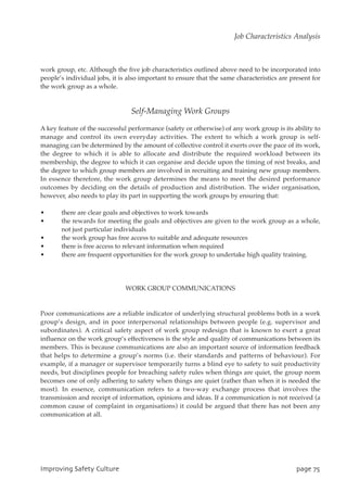 work group, etc. Although the five job characteristics outlined above need to be incorporated into
people’s individual jobs, it is also important to ensure that the same characteristics are present for
the work group as a whole.
Self-Managing Work Groups
A key feature of the successful performance (safety or otherwise) of any work group is its ability to
manage and control its own everyday activities. The extent to which a work group is self-
managing can be determined by the amount of collective control it exerts over the pace of its work,
the degree to which it is able to allocate and distribute the required workload between its
membership, the degree to which it can organise and decide upon the timing of rest breaks, and
the degree to which group members are involved in recruiting and training new group members.
In essence therefore, the work group determines the means to meet the desired performance
outcomes by deciding on the details of production and distribution. The wider organisation,
however, also needs to play its part in supporting the work groups by ensuring that:
• there are clear goals and objectives to work towards
• the rewards for meeting the goals and objectives are given to the work group as a whole,
not just particular individuals
• the work group has free access to suitable and adequate resources
• there is free access to relevant information when required
• there are frequent opportunities for the work group to undertake high quality training.
WORK GROUP COMMUNICATIONS
Poor communications are a reliable indicator of underlying structural problems both in a work
group’s design, and in poor interpersonal relationships between people (e.g. supervisor and
subordinates). A critical safety aspect of work group redesign that is known to exert a great
influence on the work group’s effectiveness is the style and quality of communications between its
members. This is because communications are also an important source of information feedback
that helps to determine a group’s norms (i.e. their standards and patterns of behaviour). For
example, if a manager or supervisor temporarily turns a blind eye to safety to suit productivity
needs, but disciplines people for breaching safety rules when things are quiet, the group norm
becomes one of only adhering to safety when things are quiet (rather than when it is needed the
most). In essence, communication refers to a two-way exchange process that involves the
transmission and receipt of information, opinions and ideas. If a communication is not received (a
common cause of complaint in organisations) it could be argued that there has not been any
communication at all.
JnqspwjohTbgfuzDvmuvsf qbhf86
Job Characteristics Analysis
 