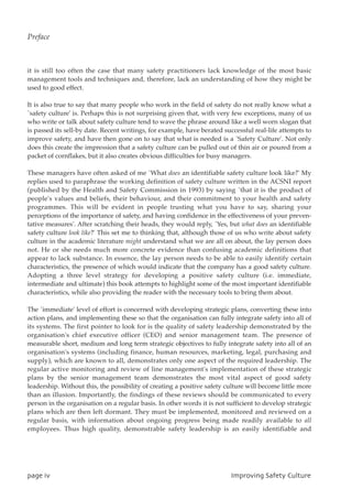 it is still too often the case that many safety practitioners lack knowledge of the most basic
management tools and techniques and, therefore, lack an understanding of how they might be
used to good effect.
It is also true to say that many people who work in the field of safety do not really know what a
`safety culture' is. Perhaps this is not surprising given that, with very few exceptions, many of us
who write or talk about safety culture tend to wave the phrase around like a well worn slogan that
is passed its sell-by date. Recent writings, for example, have berated successful real-life attempts to
improve safety, and have then gone on to say that what is needed is a `Safety Culture'. Not only
does this create the impression that a safety culture can be pulled out of thin air or poured from a
packet of cornflakes, but it also creates obvious difficulties for busy managers.
These managers have often asked of me `What does an identifiable safety culture look like?' My
replies used to paraphrase the working definition of safety culture written in the ACSNI report
(published by the Health and Safety Commission in 1993) by saying `that it is the product of
people's values and beliefs, their behaviour, and their commitment to your health and safety
programmes. This will be evident in people trusting what you have to say, sharing your
perceptions of the importance of safety, and having confidence in the effectiveness of your preven-
tative measures'. After scratching their heads, they would reply, `Yes, but what does an identifiable
safety culture look like?' This set me to thinking that, although those of us who write about safety
culture in the academic literature might understand what we are all on about, the lay person does
not. He or she needs much more concrete evidence than confusing academic definitions that
appear to lack substance. In essence, the lay person needs to be able to easily identify certain
characteristics, the presence of which would indicate that the company has a good safety culture.
Adopting a three level strategy for developing a positive safety culture (i.e. immediate,
intermediate and ultimate) this book attempts to highlight some of the most important identifiable
characteristics, while also providing the reader with the necessary tools to bring them about.
The `immediate' level of effort is concerned with developing strategic plans, converting these into
action plans, and implementing these so that the organisation can fully integrate safety into all of
its systems. The first pointer to look for is the quality of safety leadership demonstrated by the
organisation's chief executive officer (CEO) and senior management team. The presence of
measurable short, medium and long term strategic objectives to fully integrate safety into all of an
organisation's systems (including finance, human resources, marketing, legal, purchasing and
supply), which are known to all, demonstrates only one aspect of the required leadership. The
regular active monitoring and review of line management's implementation of these strategic
plans by the senior management team demonstrates the most vital aspect of good safety
leadership. Without this, the possibility of creating a positive safety culture will become little more
than an illusion. Importantly, the findings of these reviews should be communicated to every
person in the organisation on a regular basis. In other words it is not sufficient to develop strategic
plans which are then left dormant. They must be implemented, monitored and reviewed on a
regular basis, with information about ongoing progress being made readily available to all
employees. Thus high quality, demonstrable safety leadership is an easily identifiable and
qbhfjw JnqspwjohTbgfuzDvmuvsf
Preface
 