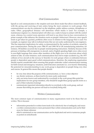 Oral Communication
Speech or oral communication is the simplest and most direct mode that allows instant feedback,
with the giving and receiving of task orders being the most common in work groups. Oral
communications can also be conducted via the telephone, public address systems, dictaphones or
radio. Often, geographical distance will determine which media is used. For example, a
maintenance engineer in a chemical plant will often use a radio to keep in contact with the control
room, whereas two control room operators will tend to use direct face-to-face conversations (a
prime example of the influence the situation exerts on people’s behaviour). However, since speech
tends to get taken for granted, problems often occur in relation to the language that is used. For
example, an engineer may talk in technical terms that are not easily understood by non-engineers.
This has important implications for safety, as demonstrated by the number of accidents caused by
poor communication. During the years 1986/87 and 1989/90 in UK manufacturing industries, for
instance, 38 fatalities occurred due to people misinterpreting instructions. Similarly, because of the
pressure of dealing with emergencies in aircraft, native English-speaking flight crews often revert
to non-flight language that causes other members of the flight crew to be uncertain about which
actions to take. In some instances, such communications have led to major accidents (e.g. the 1977
collision of two aircraft on the runway in Tenerife). In work groups where co-ordination between
people is dependent upon good verbal communications, therefore, the employing organisation
should expend considerable effort ensuring that people undertake verbal communication training
for both normal and emergency situations, until it becomes automatic (i.e. over-learnt). Eliminating
the potential for misunderstanding in any work group is dependent on people being very clear
and concise. In general this means that people should:
• be very clear about the purpose of the communication, i.e. have a clear objective
• use shorter sentences, as these tend to be more easily understood
• only use terms known and understood by everybody in the work group (this point has
implications for new group members, who should be taught these group-specific terms as a
part of their induction training)
• communicate important information directly to everybody in the work group, and not
assume that telling one person will lead to everybody being told.
Written Communication
The most common types of communication in many organisations tend to be those that are
written. This is because:
• information presented in written form tends to be selectively free of ambiguity and errors
• a written communication is more permanent than verbal communication and can be filed
away for future reference
• effort is minimised as one communication can be duplicated and sent to numerous people
or posted on noticeboards
JnqspwjohTbgfuzDvmuvsf qbhf88
Workgroup Communications
 