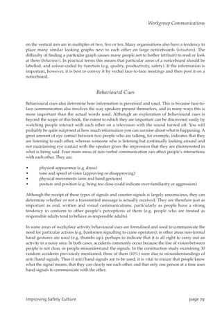 on the vertical axis are in multiples of two, five or ten. Many organisations also have a tendency to
place many similar looking graphs next to each other on large noticeboards (situation). The
difficulty of finding a particular graph causes many people not to bother (attitude) to read or look
at them (behaviour). In practical terms this means that particular areas of a noticeboard should be
labelled, and colour-coded by function (e.g. quality, productivity, safety). If the information is
important, however, it is best to convey it by verbal face-to-face meetings and then post it on a
noticeboard.
Behavioural Cues
Behavioural cues also determine how information is perceived and used. This is because face-to-
face communication also involves the way speakers present themselves, and in many ways this is
more important than the actual words used. Although an exploration of behavioural cues is
beyond the scope of this book, the extent to which they are important can be discovered easily by
watching people interact with each other on a television with the sound turned off. You will
probably be quite surprised at how much information you can surmise about what is happening. A
great amount of eye contact between two people who are talking, for example, indicates that they
are listening to each other, whereas someone who is listening but continually looking around and
not maintaining eye contact with the speaker gives the impression that they are disinterested in
what is being said. Four main areas of non-verbal communication can affect people’s interactions
with each other. They are:
• physical appearance (e.g. dress)
• tone and speed of voice (approving or disapproving)
• physical movements (arm and hand gestures)
• posture and position (e.g. being too close could indicate over-familiarity or aggression).
Although the receipt of these types of signals and counter-signals is largely unconscious, they can
determine whether or not a transmitted message is actually received. They are therefore just as
important as oral, written and visual communications, particularly as people have a strong
tendency to conform to other people’s perceptions of them (e.g. people who are treated as
responsible adults tend to behave as responsible adults).
In some areas of workplace activity behavioural cues are formalised and used to communicate the
need for particular actions (e.g. banksmen signalling to crane operators); in other areas non-formal
hand gestures are used (e.g. thumbs up), perhaps to indicate that it is all right to carry out an
activity in a noisy area. In both cases, accidents commonly occur because the line of vision between
people is not clear, or people misunderstand the signals. In the construction study examining 30
random accidents previously mentioned, three of them (10%) were due to misunderstandings of
arm/hand signals. Thus if arm/hand signals are to be used, it is vital to ensure that people know
what the signal means, that they can clearly see each other, and that only one person at a time uses
hand signals to communicate with the other.
JnqspwjohTbgfuzDvmuvsf qbhf8:
Workgroup Communications
 