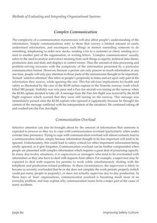 Complex Communication
The complexity of a communication transmission will also affect people’s understanding of the
information. Simple communications refer to those that convey a limited amount of easily
understood information, and encompass such things as memos reminding someone to do
something, telephoning to order new stocks, sending a fax to a customer or client, sending an e-
mail to another part of the organisation, or writing letters. `Complex communication’ usually
refers to the need to analyse and extract meaning from such things as reports, technical data sheets,
production data and dials and displays in control rooms. Thus the amount of data processing and
problem-solving increases with the complexity of the information presented by a particular
communication format. However, because a person can only process so much information at any
one time, people will only pay attention to those parts of the transmission thought to be important.
Termed `selective attention’ this refers to people’s propensity to listen and act upon only part of the
information they receive, while ignoring the rest. This has obvious implications for health and
safety as illustrated by the case of the KLM airline captain in the Tenerife runway crash which
killed 580 people. Visibility was very poor and a Pan-Am aircraft was taxiing on the runway when
the KLM captain decided to take off. A message from the Pan-Am flight was received by the KLM
flight engineer which warned that they were still taxiing on the runway. This message was
immediately passed onto the KLM captain who ignored it (apparently because he thought the
content of the message conflicted with his interpretation of the situation). He continued taking off
and crashed into the Pan-Am flight.
Communication Overload
Selective attention can also be brought about by the amount of information that someone is
expected to process as they try to cope with communication overload (particularly when under
extreme time pressures). Trying to cope with communication overload will almost certainly lead to
a communication failure, simply because information thought to be less important will tend to be
ignored. Unfortunately, this could lead to safety-critical (or other important) information being
totally ignored, as it gets forgotten. Communication overload can be further compounded when
people are presented with complex information which requires a great deal of processing capacity.
In many day-to-day situations, it is supervisors or managers who tend to be overloaded with
information as they also have to deal with requests from others. For example, a supervisor may be
expected to deal with requests for permits to work while simultaneously dealing with the
telephone and production-related problems. In these circumstances, the supervisor is likely to
become so severely overloaded that he or she does not complete the work permits properly (which
could put many people in jeopardy), or does not actually supervise day-to-day production. In
these days of `lean’ organisations, communication overload is becoming much more of an
everyday problem, and may explain why communication issues form a major part of the cause of
many accidents.
qbhf91 JnqspwjohTbgfuzDvmuvsf
Methods of Evaluating and Integrating Organisational Systems
 