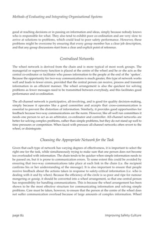 good at reaching decisions or in passing on information and ideas, simply because nobody knows
who is responsible for what. They also tend to exhibit poor co-ordination and are very slow to
arrive at solutions to problems, which could lead to poor safety performance. However, these
problems might be overcome by ensuring that every group member has a clear job description,
and that any group discussions start from a clear and explicit point of reference.
Centralised Networks
The wheel network is derived from the chain and is more typical of most work groups. The
managerial or supervisory function is placed at the centre of the wheel and he or she acts as the
central co-ordinator or facilitator who passes information to the people at the end of the `spokes’.
Because the opportunity for two-way communications is much greater, this type of network works
well and leads to fewer errors, provided that the central person can receive, process and transmit
information in an efficient manner. The wheel arrangement is also the quickest for solving
problems as fewer messages need to be transmitted between everybody, and this facilitates good
performance and co-ordination.
The all-channel network is participative, all-involving, and is good for quality decision-making,
simply because it operates like a good committee and accepts that cross-communication is
essential to prevent the distortion of information. Similarly, it provides good opportunities for
feedback because two-way communications are the norm. However, like all well run committees it
needs one person to act as an arbitrator, co-ordinator and controller. All-channel networks are
better for solving complex problems, rather than simple problems, but they do not stand up well to
time pressures or competition. When faced with pressure all-channel networks often revert to the
wheel, or disintegrate.
Choosing the Appropriate Network for the Task
Given that each type of network has varying degrees of effectiveness, it is important to select the
right one for the task, while simultaneously trying to make sure that one person does not become
too overloaded with information. The chain tends to be quicker when simple information needs to
be passed on, but it is prone to communication errors. To some extent this could be avoided by
ensuring that two-way communications take place at each link in the chain (i.e. the recipient
confirms his or her understanding of the message). It is also important to ensure that people
receive feedback about the actions taken in response to safety-critical information (i.e. who is
dealing with it and by when). Because the efficiency of the circle is so poor and ripe for rumour
mongering or gossip, it should be converted into a wheel arrangement, so that one central person
has responsibility for handling communications. This is because the wheel arrangement has been
shown to be the most effective structure for communicating information and solving simple
problems. Care must be taken, however, to ensure that the person at the centre of the wheel does
not suffer communication overload because of large amounts of complex information. Wheel
qbhf93 JnqspwjohTbgfuzDvmuvsf
Methods of Evaluating and Integrating Organisational Systems
 
