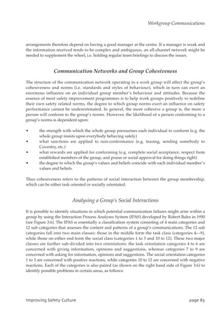 arrangements therefore depend on having a good manager at the centre. If a manager is weak and
the information received tends to be complex and ambiguous, an all-channel network might be
needed to supplement the wheel, i.e. holding regular team briefings to discuss the issues.
Communication Networks and Group Cohesiveness
The structure of the communication network operating in a work group will affect the group’s
cohesiveness and norms (i.e. standards and styles of behaviour), which in turn can exert an
enormous influence on an individual group member’s behaviour and attitudes. Because the
essence of most safety improvement programmes is to help work groups positively to redefine
their own safety related norms, the degree to which group norms exert an influence on safety
performance cannot be underestimated. In general, the more cohesive a group is, the more a
person will conform to the group’s norms. However, the likelihood of a person conforming to a
group’s norms is dependent upon:
• the strength with which the whole group pressurises each individual to conform (e.g. the
whole group insists upon everybody behaving safely)
• what sanctions are applied to non-conformance (e.g. teasing, sending somebody to
Coventry, etc.)
• what rewards are applied for conforming (e.g. complete social acceptance, respect from
established members of the group, and praise or social approval for doing things right)
• the degree to which the group’s values and beliefs coincide with each individual member’s
values and beliefs.
Thus cohesiveness refers to the patterns of social interaction between the group membership,
which can be either task oriented or socially orientated.
Analysing a Group’s Social Interactions
It is possible to identify situations in which potential communication failures might arise within a
group by using the Interaction Process Analyses System (IPAS) developed by Robert Bales in 1950
(see Figure 3.6). The IPAS is essentially a classification system consisting of 4 main categories and
12 sub categories that assesses the content and patterns of a group’s communications. The 12 sub
categories fall into two main classes: those in the middle form the task class (categories 4—9),
while those on either end form the social class (categories 1 to 3 and 10 to 12). These two major
classes are further sub-divided into two orientations: the task orientation categories 4 to 6 are
concerned with giving information, opinions and suggestions, whereas categories 7 to 9 are
concerned with asking for information, opinions and suggestions. The social orientation categories
1 to 3 are concerned with positive reactions, while categories 10 to 12 are concerned with negative
reactions. Each of the categories is also paired (as shown on the right hand side of Figure 3.6) to
identify possible problems in certain areas, as follows:
JnqspwjohTbgfuzDvmuvsf qbhf94
Workgroup Communications
 