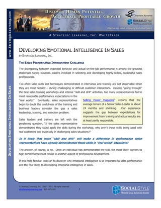 www.StrategicLearning.com




                                                                                A STRATEGIC LEARNING, INC. WHITEPAPER




                                             DEVELOPING EMOTIONAL INTELLIGENCE IN SALES
                                             BY   STRATEGIC LEARNING, INC.

                                             THE SALES PERFORMANCE IMPROVEMENT CHALLENGE

                                             The discrepancy between expected behavior and actual on-the-job performance is among the greatest
                                             challenges facing business leaders involved in selecting and developing highly-skilled, successful sales
                                             professionals.

                                             Too often sales skills and techniques demonstrated in interviews and training are not observable when
DEVELOPING EMOTIONAL INTELLIGENCE IN SALES




                                             they are most needed – during challenging or difficult customer interactions. Despite “going through”
                                             the best sales training workshops and intense "skill and drill" activities, too many representatives fail to
                                             meet reasonable performance expectations in the
                                             “real world.”        Eventually, sales representatives            Selling   Power   Magazine1.   reports   that   the
                                             begin to doubt the usefulness of the training and                 average tenure of a Senior Sales Leader is about
                                             business leaders consider the gap a sales                         24 months and shrinking.         Our experience
                                             leadership, training, and selection problem.                      suggests the gap between expectations for
                                                                                                               improvement from training and actual results are
                                             Sales leaders and trainers are left with the                      at least partly responsible.
                                             perplexing question, “If the sales representative
                                             demonstrated they could apply the skills during the workshop, why aren’t these skills being used with
                                             real customers and especially in challenging sales situations?"

                                             Is it likely that more "skill and drill" will make a difference in performance when
                                             representatives have already demonstrated those skills in “real world” situations?

                                             The answer, of course, is no. Once an individual has demonstrated the skill, the most likely barriers to
                                             high performance must reside in another aspect of professional development.

                                             If this feels familiar, read on to discover why emotional intelligence is so important to sales performance
                                             and the four steps to developing emotional intelligence in sales.




                                             © Strategic Learning, Inc. 2005 - 2011. All rights reserved
                                             info@strategiclearning.com - 610.647.6161                     1
 