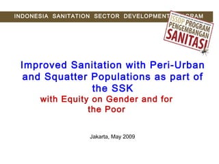 Improved Sanitation with Peri-Urban
and Squatter Populations as part of
the SSK
with Equity on Gender and for
the Poor
INDONESIA SANITATION SECTOR DEVELOPMENT PROGRAM
Jakarta, May 2009
 