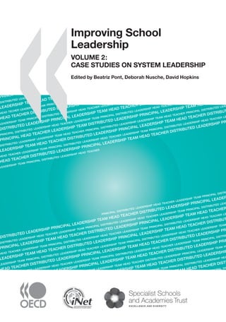 �����������������������
ImprovingSchoolLeadershipVOLUME2:CASESTUDIESONSYSTEMLEADERSHIP
Improving School Leadership
VOLUME 2:
CASE STUDIES ON SYSTEM LEADERSHIP
The job of school leaders has changed radically as countries transform their education
systems to prepare young people for today’s rapid technological change, economic
globalisation and increased migration. One new role they are being asked to play is to work
beyond their school borders so that they can contribute not only to the success of their own
school but to the system as a whole – so that every school is a good school.
This book explores what specialists are saying about system leadership for school
improvement. Case studies examine innovative approaches to sharing leadership across
schools in Belgium (Flanders), Finland and the United Kingdom (England) and leadership
development programmes for system improvement in Australia and Austria. As these
are emerging practices, the book provides a ﬁrst international comparison and assessment
of the state of the art of system leadership.
Companion Volumes
Improving School Leadership Volume 1: Policy and Practice reports on an OECD analysis
of school leadership around the world. Offering a valuable cross-country perspective, it
identiﬁes four policy levers and a range of policy options to help improve school leadership
now and build sustainable leadership for the future.
Improving School Leadership: The Toolkit is designed to support policy makers and practitioners
to think through reform processes for schools and education systems in their national
context. It is available as a free download at www.oecd.org/edu/schoolleadership.
Effective school leadership is viewed as key to education reform worldwide. These books
will be of interest to policy makers, school boards, school administrators, principals,
teachers and parents.
The full text of this book is available on line via this link:
www.sourceoecd.org/education/9789264044678
Those with access to all OECD books on line should use this link:
www.sourceoecd.org/9789264044678
SourceOECD is the OECD online library of books, periodicals and statistical databases.
For more information about this award-winning service and free trials ask your librarian, or write to us
at SourceOECD@oecd.org.
ISBN 978-92-64-03308-5
91 2008 03 1 P -:HSTCQE=UXXU]Z:
PRINCIP
DISTRIBUTED LEADERSHIP
LEADERSHIP TEAM HEAD TEACHER
HEAD TECHER LEADERSHIP TEAM PRINCIPAL DISTRI
HEAD TEACHER DISTRIBUTED LEADERSHIP PRINCI
LEADERSHIP TEAM PRINCIPAL DISTRIBUTED LEADERSHIP HEAD TEACHER LEADERSHHEAD TEACHER PRINCIPAL D
DISTRIBUTED LEADERSHIP PRINCIPAL LEADERSHIP TEAM HEAD TEACHER DISTRI
PRINCIPAL DISTRIBUTED LEADERSHIP HEAD TEACHER LEADERSHIP TEAM PRINCIPAL DISTRIBUTED LEADERSHIP HEAD TEACHER LEADERSHIP TEAM
PRINCIPAL HEAD TEACHER LEADERSHIP TEAM DISTRIBUTED LEADERSHIP PRINCIPAL LEADERSHIP TEAM HEAD
DISTRIBUTED LEADERSHIP LEADERSHIP TEAM HEAD TEACHER PRINCIPAL DISTRIBUTED LEADERSHIP LEADERSHIP TEAM HEAD TEACHER PRINCIPAL DISTRIBUTED LEADERSHIP
LEADERSHIP TEAM HEAD TEACHER DISTRIBUTED LEADERSHIP PRINCIPAL LEADERSHIP TEAM HEAD TEACHER DISTRIBUTED
HEAD TEACHER LEADERSHIP TEAM PRINCIPAL DISTRIBUTED LEADERSHIP HEAD TEACHER LEADERSHIP TEAM PRINCIPAL DISTRIBUTED LEADERSHIP HEAD TEACHER LEADER
HEAD TEACHER DISTRIBUTED LEADERSHIP PRINCIPAL LEADERSHIP TEAM HEAD TEACHER DISTRIBUTED LEADERSHIP PRINCI
LEADERSHIP TEAM PRINCIPAL DISTRIBUTED LEADERSHIP HEAD TEACHER
PRINCIPAL DISTRIBUTED LEADERSHIP HEAD TEACHER LEADERSHIP TEAM PRINCIPAL DISTRIBUTED
DISTRIBUTED LEADERSHIP PRINCIPAL LEADERSHIP TEAM HEAD TEACHER DISTRIBUTED LEADERSHIP PRINCIPAL LEADERSHIP
DISTRIBUTED LEADERSHIP HEAD TEACHER LEADERSHIP TEAM PRINCIPAL DISTRIBUTED LEADERSHIP HEAD TEACHER LEADERSHIP TEAM PRINCIPAL DISTRIBUTED LEADERSHIP
PRINCIPAL LEADERSHIP TEAM HEAD TEACHER DISTRIBUTED LEADERSHIP PRINCIPAL LEADERSHIP TEAM HEAD TEACHER DIST
HEAD TEACHER LEADERSHIP TEAM PRINCIPAL DISTRIBUTED LEADERSHIP HEAD TEACHER LEADERSHIP TEAM PRINCIPAL DISTRIBUTED LEADERSHIP HEAD TEACHER LEADER
LEADERSHIP TEAM HEAD TEACHER DISTRIBUTED LEADERSHIP PRINCIPAL LEADERSHIP TEAM HEAD TEACHER DISTRIBUTED L
LEADERSHIP TEAM PRINCIPAL DISTRIBUTED LEADERSHIP HEAD TEACHER LEADERSHIP TEAM PRINCIPAL DISTRIBUTED LEADERSHIP HEAD TEACHER LEADERSHIP TEAM PRIN
HEAD TEACHER DISTRIBUTED LEADERSHIP PRINCIPAL LEADERSHIP TEAM HEAD TEACHER DISTRIBUTED LEADERSHIP PRINC
PRINCIPAL DISTRIBUTED LEADERSHIP HEAD TEACHER LEADERSHIP TEAM PRINCIPAL DISTRIBUTED LEADERSHIP HEAD TEACHER LEADERSHIP TEAM PRINCIPAL DISTRIBUTED L
DISTRIBUTED LEADERSHIP PRINCIPAL LEADERSHIP TEAM HEAD TEACHER DISTRIBUTED LEADERSHIP PRINCIPA
DISTRIBUTED LEADERSHIP LEADERSHIP TEAM HEAD TEACHER DISTRIBUTED LEADERSHIP PRINCIPAL LEADERSHIP TEAM HEAD
PRINCIPAL LEADERSHIP TEAM HEAD TEACHER DISTRIBUTED LEADERSHIP PRI
HEAD TEACHER LEADERSHIP TEAM PRINCIPAL DISTRIBUTED LEADERSHIP HEAD TE
LEADERSHIP TEAM HEAD TEACHER DISTRIBU
LEADERSHIP TEAM PRINCIPAL DISTRIBU
Improving School
Leadership
VOLUME 2:
CASE STUDIES ON SYSTEM LEADERSHIP
Edited by Beatriz Pont, Deborah Nusche, David Hopkins
 