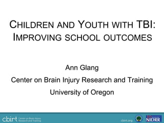 CHILDREN AND YOUTH WITH TBI:
IMPROVING SCHOOL OUTCOMES
Ann Glang
Center on Brain Injury Research and Training
University of Oregon
 