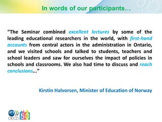 In words of our participants…


“The Seminar combined excellent lectures by some of the
leading educational researchers in the world, with first-hand
accounts from central actors in the administration in Ontario,
and we visited schools and talked to students, teachers and
school leaders and saw for ourselves the impact of policies in
schools and classrooms. We also had time to discuss and reach
conclusions...”


             Kirstin Halvorsen, Minister of Education of Norway
 