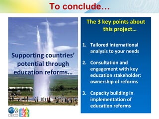 To conclude…
                         The 3 key points about
                               this project…

                        1. Tailored international
                           analysis to your needs
Supporting countries’
  potential through     2. Consultation and
                           engagement with key
 education reforms…        education stakeholder:
                           ownership of reforms

                        3. Capacity building in
                           implementation of
                           education reforms
 