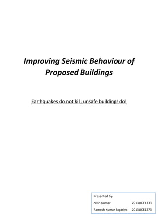Improving Seismic Behaviour of
Proposed Buildings
Earthquakes do not kill; unsafe buildings do!
Presented by-
Nitin Kumar 2013UCE1333
Ramesh Kumar Bagariya 2013UCE1273
 