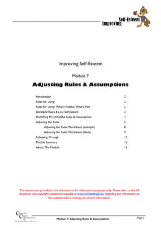 Improving
Self-Esteem
Improving Self-Esteem
Module 7
Adjusting Rules & Assumptions
Introduction 2
Rules for Living 2
Rules for Living: What’s Helpful, What’s Not 2
Unhelpful Rules & Low Self-Esteem 3
Identifying My Unhelpful Rules & Assumptions 4
Adjusting the Rules 5
Adjusting the Rules Worksheet (example) 8
Adjusting the Rules Worksheet (blank) 9
Following Through 10
Module Summary 11
About This Module 12
Improving
Self-Esteem
The information provided in the document is for information purposes only. Please refer to the full
disclaimer and copyright statements available at www.cci.health.gov.au regarding the information on
this website before making use of such information.
Page 1
• Psychotherapy • Research • Training
C
CI
entre for
linical
nterventions
Module 7: Adjusting Rules & Assumptions
 