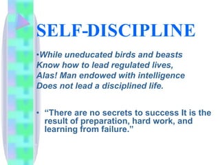 SELF-DISCIPLINE
•While uneducated birds and beasts
Know how to lead regulated lives,
Alas! Man endowed with intelligence
Does not lead a disciplined life.
• “There are no secrets to success It is the
result of preparation, hard work, and
learning from failure.”
 