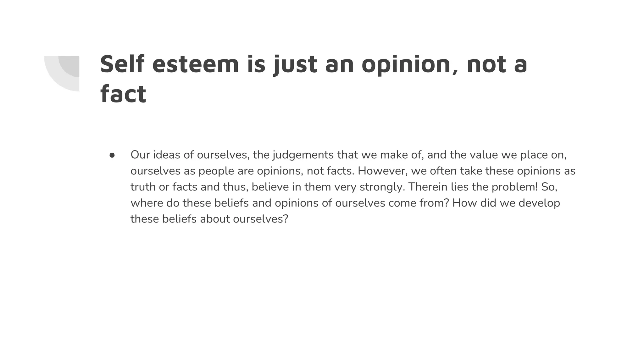 Self esteem is just an opinion, not a
fact
● Our ideas of ourselves, the judgements that we make of, and the value we place on,
ourselves as people are opinions, not facts. However, we often take these opinions as
truth or facts and thus, believe in them very strongly. Therein lies the problem! So,
where do these beliefs and opinions of ourselves come from? How did we develop
these beliefs about ourselves?
 