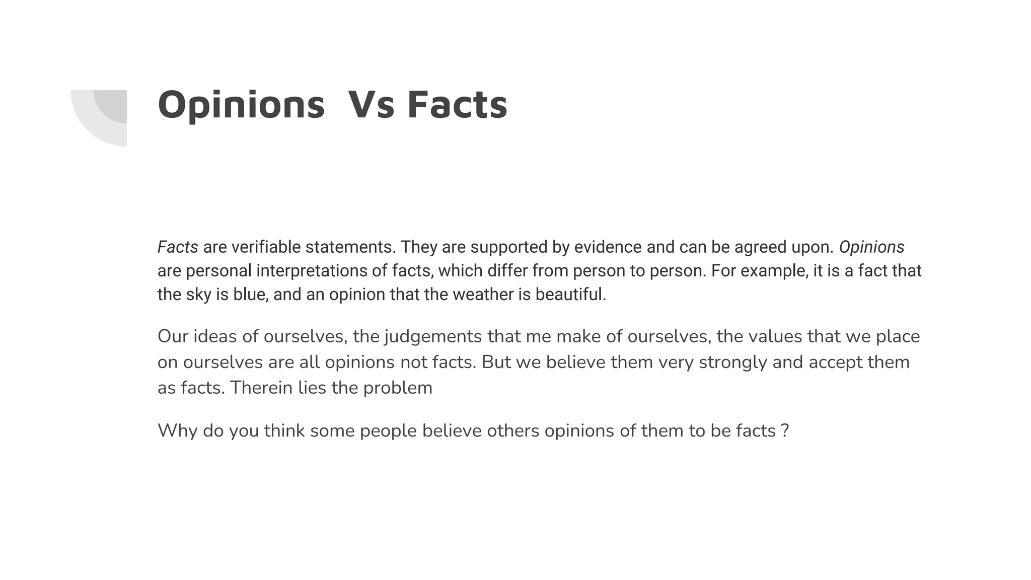 Opinions Vs Facts
Facts are verifiable statements. They are supported by evidence and can be agreed upon. Opinions
are personal interpretations of facts, which differ from person to person. For example, it is a fact that
the sky is blue, and an opinion that the weather is beautiful.
Our ideas of ourselves, the judgements that me make of ourselves, the values that we place
on ourselves are all opinions not facts. But we believe them very strongly and accept them
as facts. Therein lies the problem
Why do you think some people believe others opinions of them to be facts ?
 