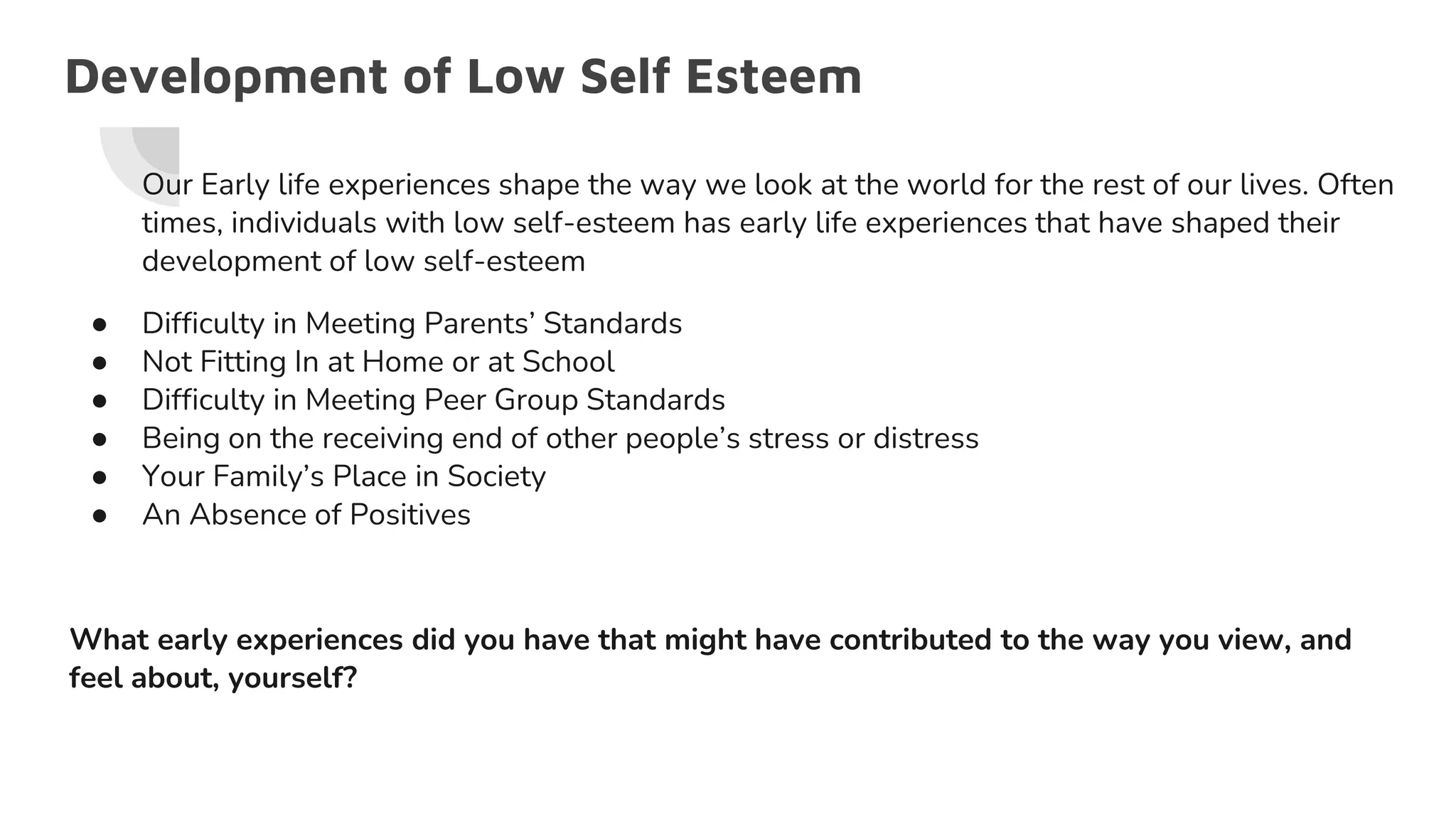 Development of Low Self Esteem
Our Early life experiences shape the way we look at the world for the rest of our lives. Often
times, individuals with low self-esteem has early life experiences that have shaped their
development of low self-esteem
● Difficulty in Meeting Parents’ Standards
● Not Fitting In at Home or at School
● Difficulty in Meeting Peer Group Standards
● Being on the receiving end of other people’s stress or distress
● Your Family’s Place in Society
● An Absence of Positives
What early experiences did you have that might have contributed to the way you view, and
feel about, yourself?
 