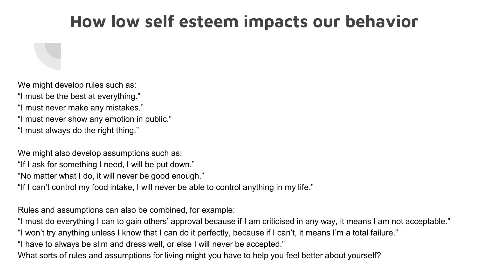 How low self esteem impacts our behavior
We might develop rules such as:
“I must be the best at everything.”
“I must never make any mistakes.”
“I must never show any emotion in public.”
“I must always do the right thing.”
We might also develop assumptions such as:
“If I ask for something I need, I will be put down.”
“No matter what I do, it will never be good enough.”
“If I can’t control my food intake, I will never be able to control anything in my life.”
Rules and assumptions can also be combined, for example:
“I must do everything I can to gain others’ approval because if I am criticised in any way, it means I am not acceptable.”
“I won’t try anything unless I know that I can do it perfectly, because if I can’t, it means I’m a total failure.”
“I have to always be slim and dress well, or else I will never be accepted.”
What sorts of rules and assumptions for living might you have to help you feel better about yourself?
 