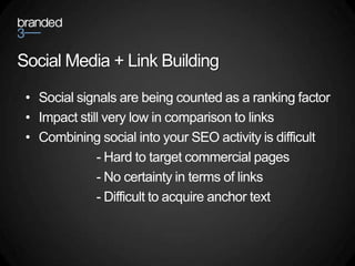 Social Media + Link Building

 • Social signals are being counted as a ranking factor
 • Impact still very low in comparison to links
 • Combining social into your SEO activity is difficult
              - Hard to target commercial pages
              - No certainty in terms of links
              - Difficult to acquire anchor text
 