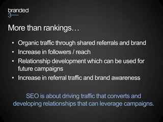 More than rankings…
 • Organic traffic through shared referrals and brand
 • Increase in followers / reach
 • Relationship development which can be used for
   future campaigns
 • Increase in referral traffic and brand awareness

     SEO is about driving traffic that converts and
 developing relationships that can leverage campaigns.
 