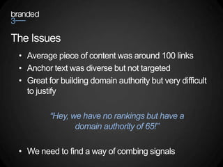 The Issues
 • Average piece of content was around 100 links
 • Anchor text was diverse but not targeted
 • Great for building domain authority but very difficult
   to justify

          “Hey, we have no rankings but have a
                 domain authority of 65!”

 • We need to find a way of combing signals
 