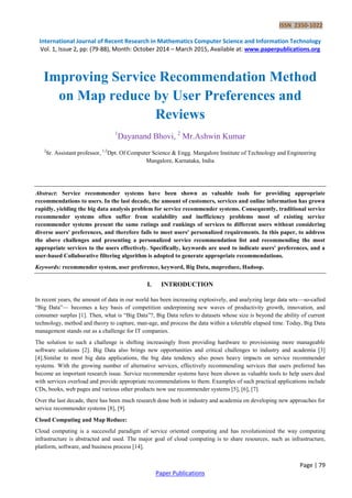 ISSN 2350-1022
International Journal of Recent Research in Mathematics Computer Science and Information Technology
Vol. 1, Issue 2, pp: (79-88), Month: October 2014 – March 2015, Available at: www.paperpublications.org
Page | 79
Paper Publications
Improving Service Recommendation Method
on Map reduce by User Preferences and
Reviews
1
Dayanand Bhovi, 2
Mr.Ashwin Kumar
2
Sr. Assistant professor, 1,2
Dpt. Of Computer Science & Engg. Mangalore Institute of Technology and Engineering
Mangalore, Karnataka, India
Abstract: Service recommender systems have been shown as valuable tools for providing appropriate
recommendations to users. In the last decade, the amount of customers, services and online information has grown
rapidly, yielding the big data analysis problem for service recommender systems. Consequently, traditional service
recommender systems often suffer from scalability and inefficiency problems most of existing service
recommender systems present the same ratings and rankings of services to different users without considering
diverse users' preferences, and therefore fails to meet users' personalized requirements. In this paper, to address
the above challenges and presenting a personalized service recommendation list and recommending the most
appropriate services to the users effectively. Specifically, keywords are used to indicate users' preferences, and a
user-based Collaborative filtering algorithm is adopted to generate appropriate recommendations.
Keywords: recommender system, user preference, keyword, Big Data, mapreduce, Hadoop.
I. INTRODUCTION
In recent years, the amount of data in our world has been increasing explosively, and analyzing large data sets—so-called
“Big Data”— becomes a key basis of competition underpinning new waves of productivity growth, innovation, and
consumer surplus [1]. Then, what is “Big Data”?, Big Data refers to datasets whose size is beyond the ability of current
technology, method and theory to capture, man-age, and process the data within a tolerable elapsed time. Today, Big Data
management stands out as a challenge for IT companies.
The solution to such a challenge is shifting increasingly from providing hardware to provisioning more manageable
software solutions [2]. Big Data also brings new opportunities and critical challenges to industry and academia [3]
[4].Similar to most big data applications, the big data tendency also poses heavy impacts on service recommender
systems. With the growing number of alternative services, effectively recommending services that users preferred has
become an important research issue. Service recommender systems have been shown as valuable tools to help users deal
with services overload and provide appropriate recommendations to them. Examples of such practical applications include
CDs, books, web pages and various other products now use recommender systems [5], [6], [7].
Over the last decade, there has been much research done both in industry and academia on developing new approaches for
service recommender systems [8], [9].
Cloud Computing and Map Reduce:
Cloud computing is a successful paradigm of service oriented computing and has revolutionized the way computing
infrastructure is abstracted and used. The major goal of cloud computing is to share resources, such as infrastructure,
platform, software, and business process [14].
 