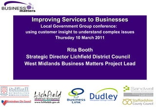 Improving Services to Businesses Local Government Group conference:   using customer insight to understand complex issues Thursday 10 March 2011 Rita Booth Strategic Director Lichfield District Council West Midlands Business Matters Project Lead 