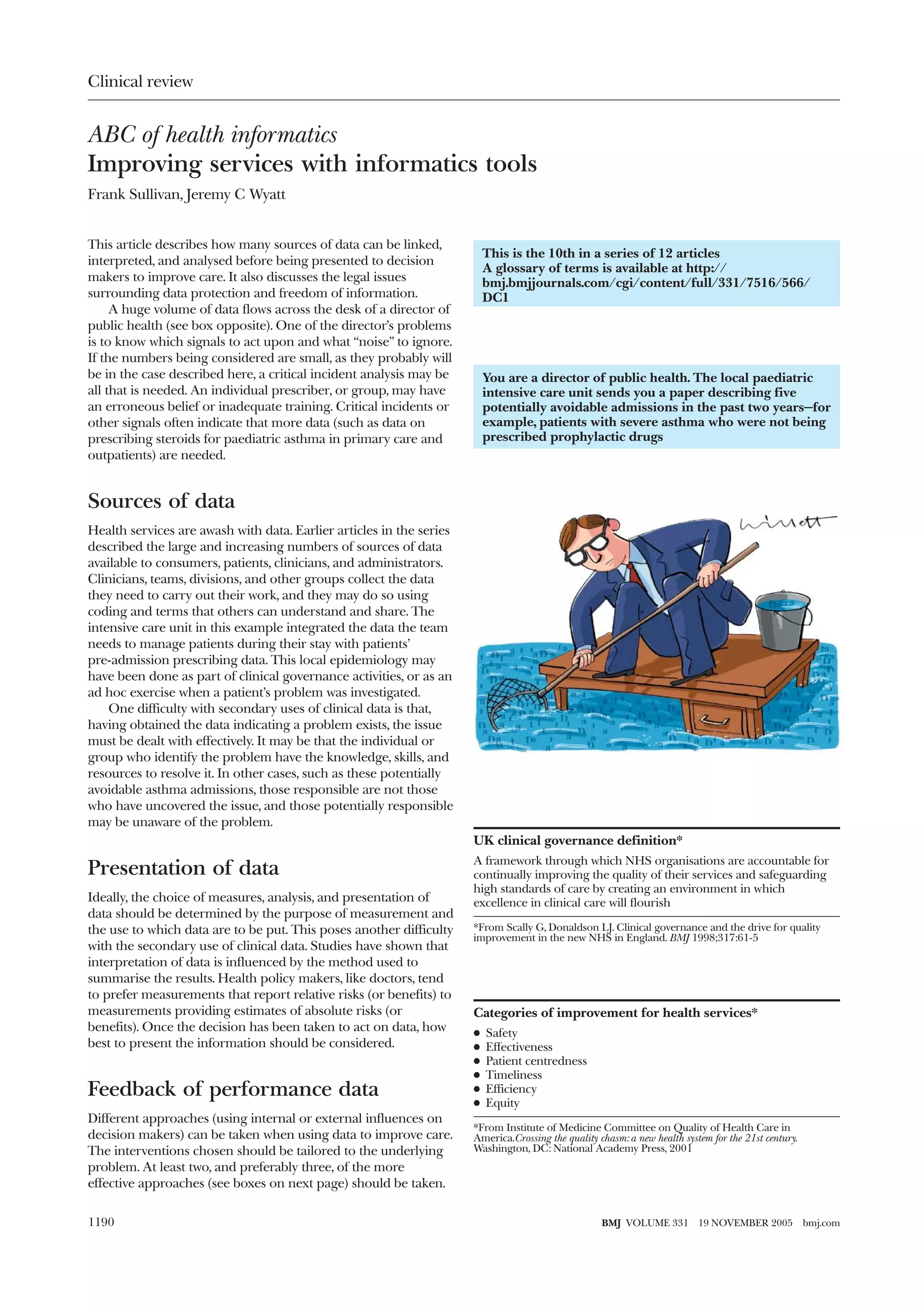 Clinical review


ABC of health informatics
Improving services with informatics tools
Frank Sullivan, Jeremy C Wyatt


This article describes how many sources of data can be linked,
                                                                          This is the 10th in a series of 12 articles
interpreted, and analysed before being presented to decision
                                                                          A glossary of terms is available at http://
makers to improve care. It also discusses the legal issues                bmj.bmjjournals.com/cgi/content/full/331/7516/566/
surrounding data protection and freedom of information.                   DC1
     A huge volume of data flows across the desk of a director of
public health (see box opposite). One of the director’s problems
is to know which signals to act upon and what “noise” to ignore.
If the numbers being considered are small, as they probably will
be in the case described here, a critical incident analysis may be        You are a director of public health. The local paediatric
all that is needed. An individual prescriber, or group, may have          intensive care unit sends you a paper describing five
an erroneous belief or inadequate training. Critical incidents or         potentially avoidable admissions in the past two years—for
other signals often indicate that more data (such as data on              example, patients with severe asthma who were not being
prescribing steroids for paediatric asthma in primary care and            prescribed prophylactic drugs
outpatients) are needed.


Sources of data
Health services are awash with data. Earlier articles in the series
described the large and increasing numbers of sources of data
available to consumers, patients, clinicians, and administrators.
Clinicians, teams, divisions, and other groups collect the data
they need to carry out their work, and they may do so using
coding and terms that others can understand and share. The
intensive care unit in this example integrated the data the team
needs to manage patients during their stay with patients’
pre-admission prescribing data. This local epidemiology may
have been done as part of clinical governance activities, or as an
ad hoc exercise when a patient’s problem was investigated.
    One difficulty with secondary uses of clinical data is that,
having obtained the data indicating a problem exists, the issue
must be dealt with effectively. It may be that the individual or
group who identify the problem have the knowledge, skills, and
resources to resolve it. In other cases, such as these potentially
avoidable asthma admissions, those responsible are not those
who have uncovered the issue, and those potentially responsible
may be unaware of the problem.
                                                                      UK clinical governance definition*
                                                                      A framework through which NHS organisations are accountable for
Presentation of data                                                  continually improving the quality of their services and safeguarding
                                                                      high standards of care by creating an environment in which
Ideally, the choice of measures, analysis, and presentation of        excellence in clinical care will flourish
data should be determined by the purpose of measurement and
the use to which data are to be put. This poses another difficulty    *From Scally G, Donaldson LJ. Clinical governance and the drive for quality
                                                                      improvement in the new NHS in England. BMJ 1998;317:61-5
with the secondary use of clinical data. Studies have shown that
interpretation of data is influenced by the method used to
summarise the results. Health policy makers, like doctors, tend
to prefer measurements that report relative risks (or benefits) to
measurements providing estimates of absolute risks (or                Categories of improvement for health services*
benefits). Once the decision has been taken to act on data, how       x   Safety
best to present the information should be considered.                 x   Effectiveness
                                                                      x   Patient centredness
                                                                      x   Timeliness
Feedback of performance data                                          x   Efficiency
                                                                      x   Equity
Different approaches (using internal or external influences on
                                                                      *From Institute of Medicine Committee on Quality of Health Care in
decision makers) can be taken when using data to improve care.        America.Crossing the quality chasm: a new health system for the 21st century.
The interventions chosen should be tailored to the underlying         Washington, DC: National Academy Press, 2001
problem. At least two, and preferably three, of the more
effective approaches (see boxes on next page) should be taken.


1190                                                                                                BMJ VOLUME 331         19 NOVEMBER 2005           bmj.com
 