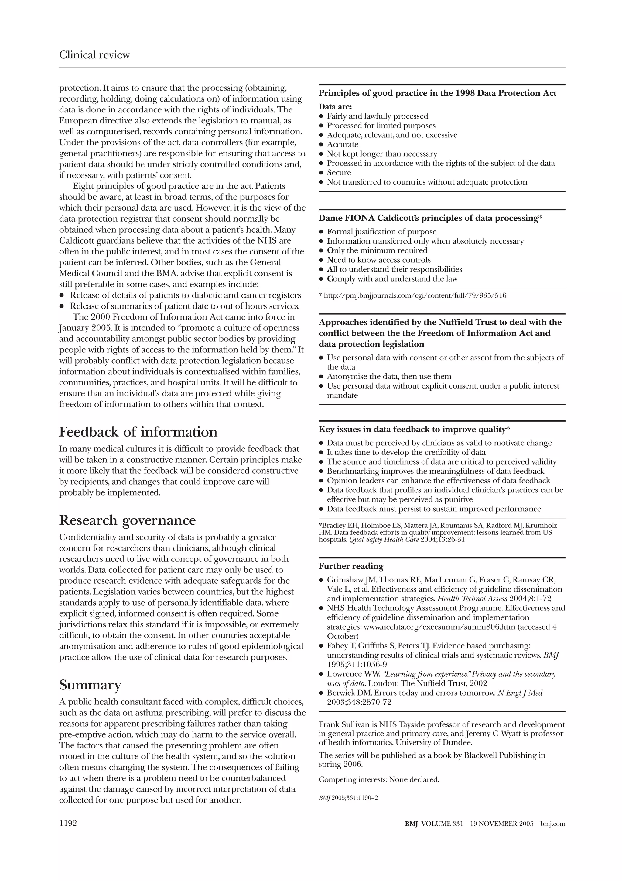 Clinical review

protection. It aims to ensure that the processing (obtaining,
                                                                      Principles of good practice in the 1998 Data Protection Act
recording, holding, doing calculations on) of information using
data is done in accordance with the rights of individuals. The        Data are:
                                                                      x Fairly and lawfully processed
European directive also extends the legislation to manual, as
                                                                      x Processed for limited purposes
well as computerised, records containing personal information.        x Adequate, relevant, and not excessive
Under the provisions of the act, data controllers (for example,       x Accurate
general practitioners) are responsible for ensuring that access to    x Not kept longer than necessary
patient data should be under strictly controlled conditions and,      x Processed in accordance with the rights of the subject of the data
if necessary, with patients’ consent.                                 x Secure
                                                                      x Not transferred to countries without adequate protection
     Eight principles of good practice are in the act. Patients
should be aware, at least in broad terms, of the purposes for
which their personal data are used. However, it is the view of the
data protection registrar that consent should normally be             Dame FIONA Caldicott’s principles of data processing*
obtained when processing data about a patient’s health. Many          x   Formal justification of purpose
Caldicott guardians believe that the activities of the NHS are        x   Information transferred only when absolutely necessary
often in the public interest, and in most cases the consent of the    x   Only the minimum required
patient can be inferred. Other bodies, such as the General            x   Need to know access controls
                                                                      x   All to understand their responsibilities
Medical Council and the BMA, advise that explicit consent is
                                                                      x   Comply with and understand the law
still preferable in some cases, and examples include:
x Release of details of patients to diabetic and cancer registers     * http://pmj.bmjjournals.com/cgi/content/full/79/935/516
x Release of summaries of patient date to out of hours services.
     The 2000 Freedom of Information Act came into force in
                                                                      Approaches identified by the Nuffield Trust to deal with the
January 2005. It is intended to “promote a culture of openness
                                                                      conflict between the the Freedom of Information Act and
and accountability amongst public sector bodies by providing
                                                                      data protection legislation
people with rights of access to the information held by them.” It
will probably conflict with data protection legislation because       x Use personal data with consent or other assent from the subjects of
                                                                        the data
information about individuals is contextualised within families,
                                                                      x Anonymise the data, then use them
communities, practices, and hospital units. It will be difficult to   x Use personal data without explicit consent, under a public interest
ensure that an individual’s data are protected while giving             mandate
freedom of information to others within that context.

                                                                      Key issues in data feedback to improve quality*
Feedback of information
                                                                      x Data must be perceived by clinicians as valid to motivate change
In many medical cultures it is difficult to provide feedback that     x It takes time to develop the credibility of data
will be taken in a constructive manner. Certain principles make       x The source and timeliness of data are critical to perceived validity
it more likely that the feedback will be considered constructive      x Benchmarking improves the meaningfulness of data feedback
by recipients, and changes that could improve care will               x Opinion leaders can enhance the effectiveness of data feedback
probably be implemented.                                              x Data feedback that profiles an individual clinician’s practices can be
                                                                        effective but may be perceived as punitive
                                                                      x Data feedback must persist to sustain improved performance
Research governance                                                   *Bradley EH, Holmboe ES, Mattera JA, Roumanis SA, Radford MJ, Krumholz
                                                                      HM. Data feedback efforts in quality improvement: lessons learned from US
Confidentiality and security of data is probably a greater            hospitals. Qual Safety Health Care 2004;13:26-31
concern for researchers than clinicians, although clinical
researchers need to live with concept of governance in both
worlds. Data collected for patient care may only be used to           Further reading
produce research evidence with adequate safeguards for the            x Grimshaw JM, Thomas RE, MacLennan G, Fraser C, Ramsay CR,
patients. Legislation varies between countries, but the highest         Vale L, et al. Effectiveness and efficiency of guideline dissemination
                                                                        and implementation strategies. Health Technol Assess 2004;8:1-72
standards apply to use of personally identifiable data, where
                                                                      x NHS Health Technology Assessment Programme. Effectiveness and
explicit signed, informed consent is often required. Some               efficiency of guideline dissemination and implementation
jurisdictions relax this standard if it is impossible, or extremely     strategies: www.ncchta.org/execsumm/summ806.htm (accessed 4
difficult, to obtain the consent. In other countries acceptable         October)
anonymisation and adherence to rules of good epidemiological          x Fahey T, Griffiths S, Peters TJ. Evidence based purchasing:
practice allow the use of clinical data for research purposes.          understanding results of clinical trials and systematic reviews. BMJ
                                                                        1995;311:1056-9
                                                                      x Lowrence WW. “Learning from experience.” Privacy and the secondary
Summary                                                                 uses of data. London: The Nuffield Trust, 2002
                                                                      x Berwick DM. Errors today and errors tomorrow. N Engl J Med
A public health consultant faced with complex, difficult choices,       2003;348:2570-72
such as the data on asthma prescribing, will prefer to discuss the
reasons for apparent prescribing failures rather than taking          Frank Sullivan is NHS Tayside professor of research and development
pre-emptive action, which may do harm to the service overall.         in general practice and primary care, and Jeremy C Wyatt is professor
The factors that caused the presenting problem are often              of health informatics, University of Dundee.
rooted in the culture of the health system, and so the solution       The series will be published as a book by Blackwell Publishing in
often means changing the system. The consequences of failing          spring 2006.
to act when there is a problem need to be counterbalanced             Competing interests: None declared.
against the damage caused by incorrect interpretation of data
collected for one purpose but used for another.                       BMJ 2005;331:1190–2



1192                                                                                            BMJ VOLUME 331      19 NOVEMBER 2005     bmj.com
 
