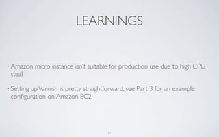 LEARNINGS


• Amazon    micro instance isn’t suitable for production use due to high CPU
 steal

• Setting
       up Varnish is pretty straightforward, see Part 3 for an example
 conﬁguration on Amazon EC2




                                       27
 