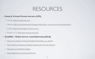 RESOURCES
•   Cloud & Virtual Private Servers (VPS)

    •   Linode, http://www.linode.com/

    •   Hetzner, http://www.hetzner.de/hosting/produktmatrix_vserver/vserver-produktmatrix

    •   Zerigo, http://www.zerigo.com/vps-servers

    •   Amazon EC2, http://aws.amazon.com/ec2/

•   GeoDNS / Global Server Load Balancing (GSLB)

    •   http://www.zerigo.com/docs/managed-dns/setting_up_geodns

    •   http://help.dnsmadeeasy.com/gtd/conﬁgure-gtd-with-dns-failover/

    •   http://dns.com/Help/#conﬁgure

    •   http://edgedirector.com/how/both.htm

                                                           28
 