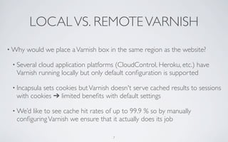 LOCAL VS. REMOTE VARNISH
• Why   would we place a Varnish box in the same region as the website?

 • Severalcloud application platforms (CloudControl, Heroku, etc.) have
  Varnish running locally but only default conﬁguration is supported

 • Incapsula
           sets cookies but Varnish doesn't serve cached results to sessions
  with cookies ➔ limited beneﬁts with default settings

 • We’dlike to see cache hit rates of up to 99.9 % so by manually
  conﬁguring Varnish we ensure that it actually does its job

                                      7
 