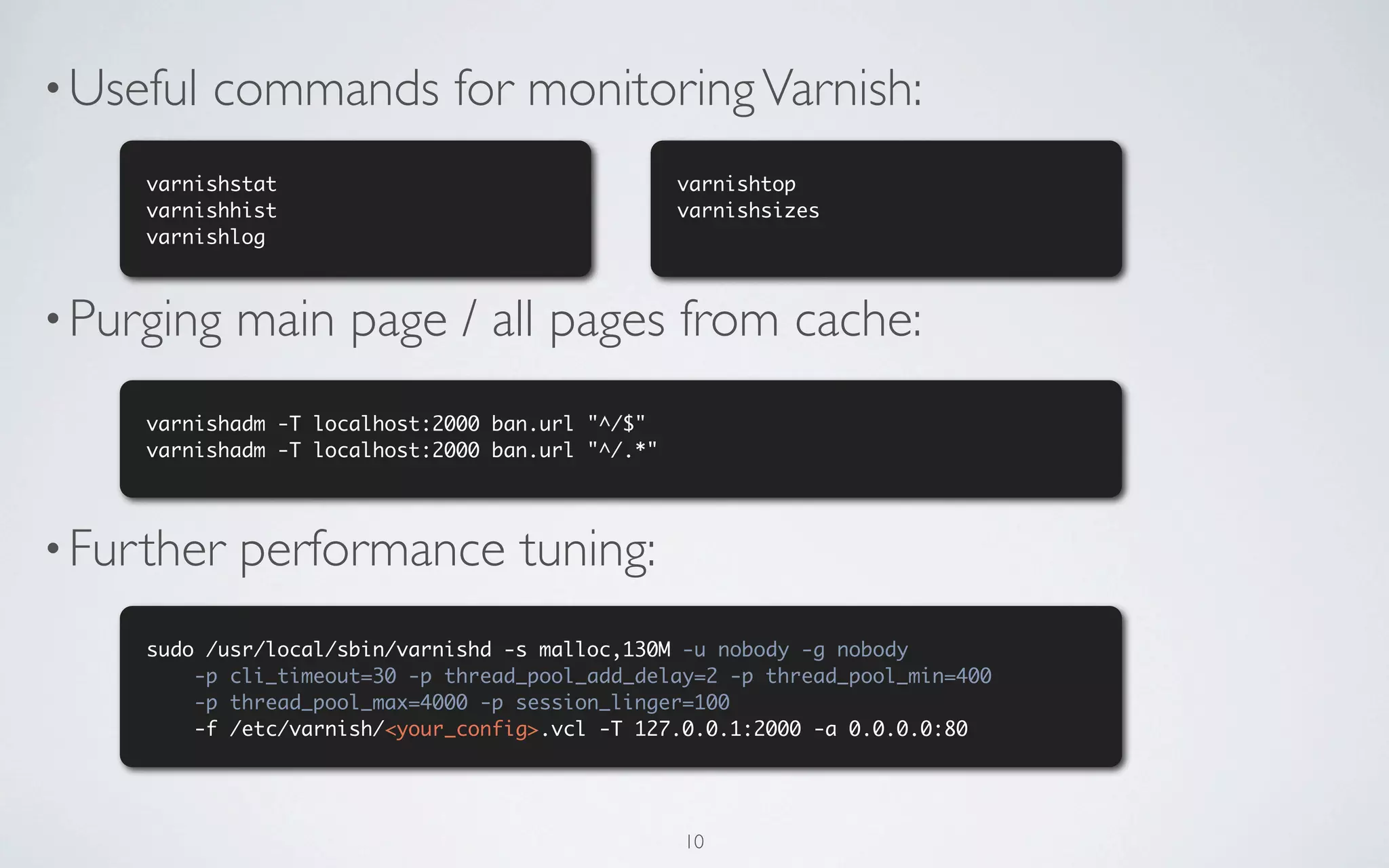 • Useful   commands for monitoring Varnish:
     varnishstat                                   varnishtop
     varnishhist                                   varnishsizes
     varnishlog



• Purging   main page / all pages from cache:
     varnishadm -T localhost:2000 ban.url "^/$"
     varnishadm -T localhost:2000 ban.url "^/.*"




• Further   performance tuning:
     sudo /usr/local/sbin/varnishd -s malloc,130M -u nobody -g nobody
         -p cli_timeout=30 -p thread_pool_add_delay=2 -p thread_pool_min=400
         -p thread_pool_max=4000 -p session_linger=100
         -f /etc/varnish/<your_config>.vcl -T 127.0.0.1:2000 -a 0.0.0.0:80




                                                   10
 