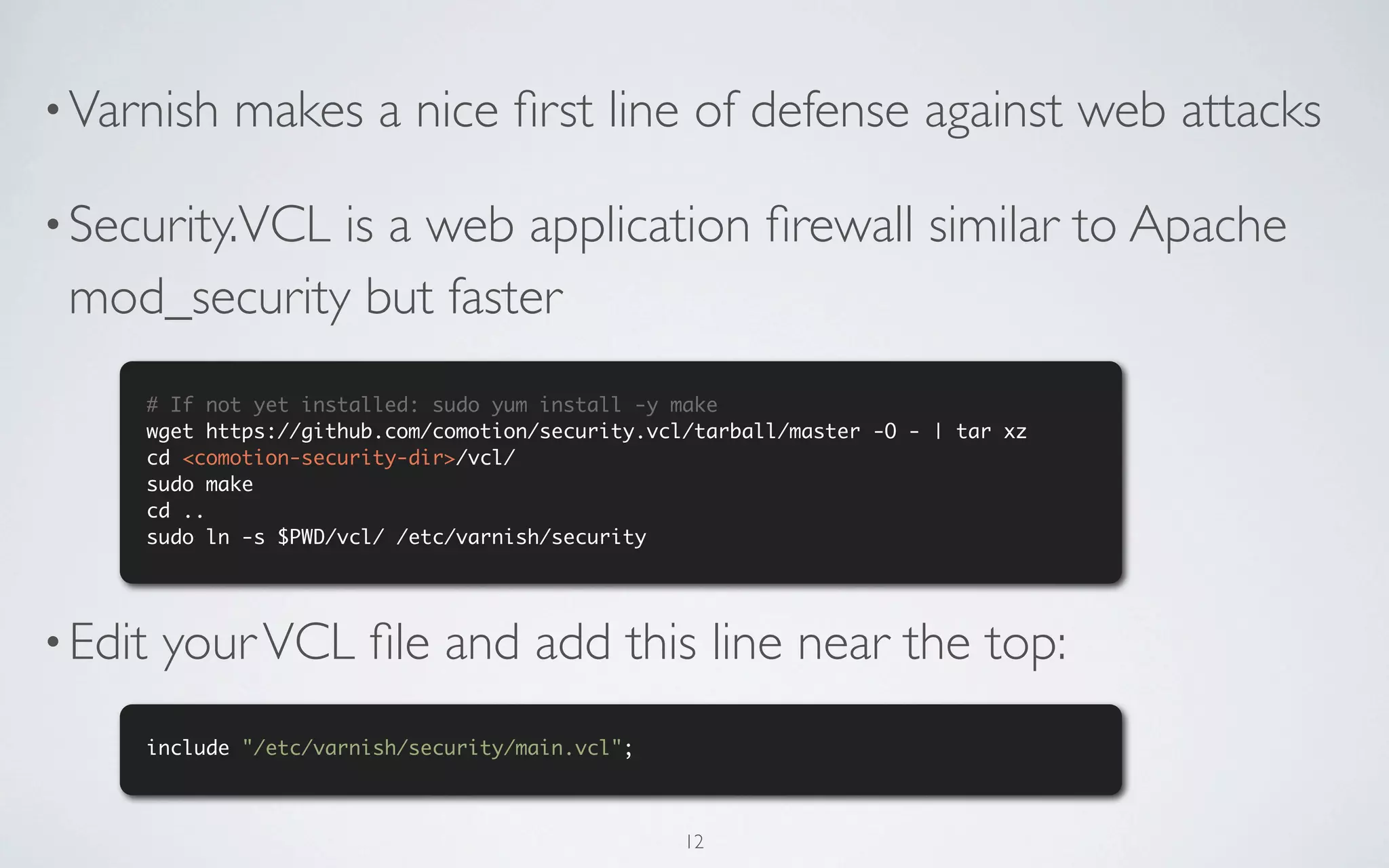 • Varnish   makes a nice ﬁrst line of defense against web attacks

• Security.VCL
             is a web application ﬁrewall similar to Apache
 mod_security but faster
     # If not yet installed: sudo yum install -y make
     wget https://github.com/comotion/security.vcl/tarball/master -O - | tar xz
     cd <comotion-security-dir>/vcl/
     sudo make
     cd ..
     sudo ln -s $PWD/vcl/ /etc/varnish/security




• Edit   your VCL ﬁle and add this line near the top:
     include "/etc/varnish/security/main.vcl";



                                                  12
 
