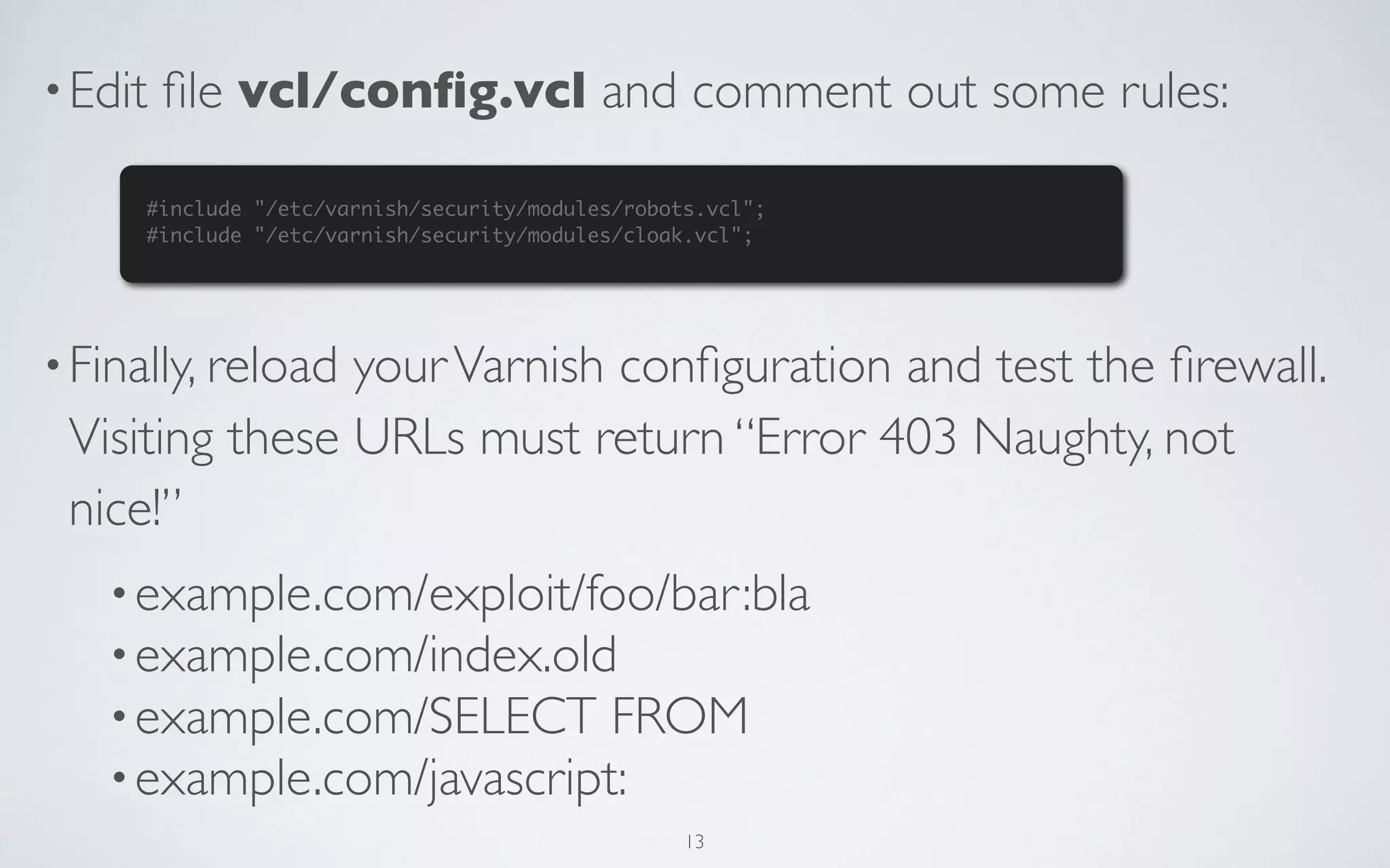 • Edit   ﬁle vcl/conﬁg.vcl and comment out some rules:

     #include "/etc/varnish/security/modules/robots.vcl";
     #include "/etc/varnish/security/modules/cloak.vcl";




• Finally, reload
                your Varnish conﬁguration and test the ﬁrewall.
 Visiting these URLs must return “Error 403 Naughty, not
 nice!”
   • example.com/exploit/foo/bar:bla
   • example.com/index.old
   • example.com/SELECT FROM
   • example.com/javascript:
                                                  13
 