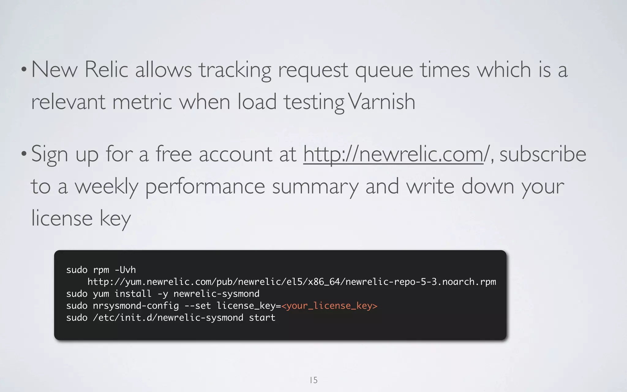 • New  Relic allows tracking request queue times which is a
 relevant metric when load testing Varnish

• Signup for a free account at http://newrelic.com/, subscribe
 to a weekly performance summary and write down your
 license key
     sudo rpm -Uvh
         http://yum.newrelic.com/pub/newrelic/el5/x86_64/newrelic-repo-5-3.noarch.rpm
     sudo yum install -y newrelic-sysmond
     sudo nrsysmond-config --set license_key=<your_license_key>
     sudo /etc/init.d/newrelic-sysmond start




                                                  15
 