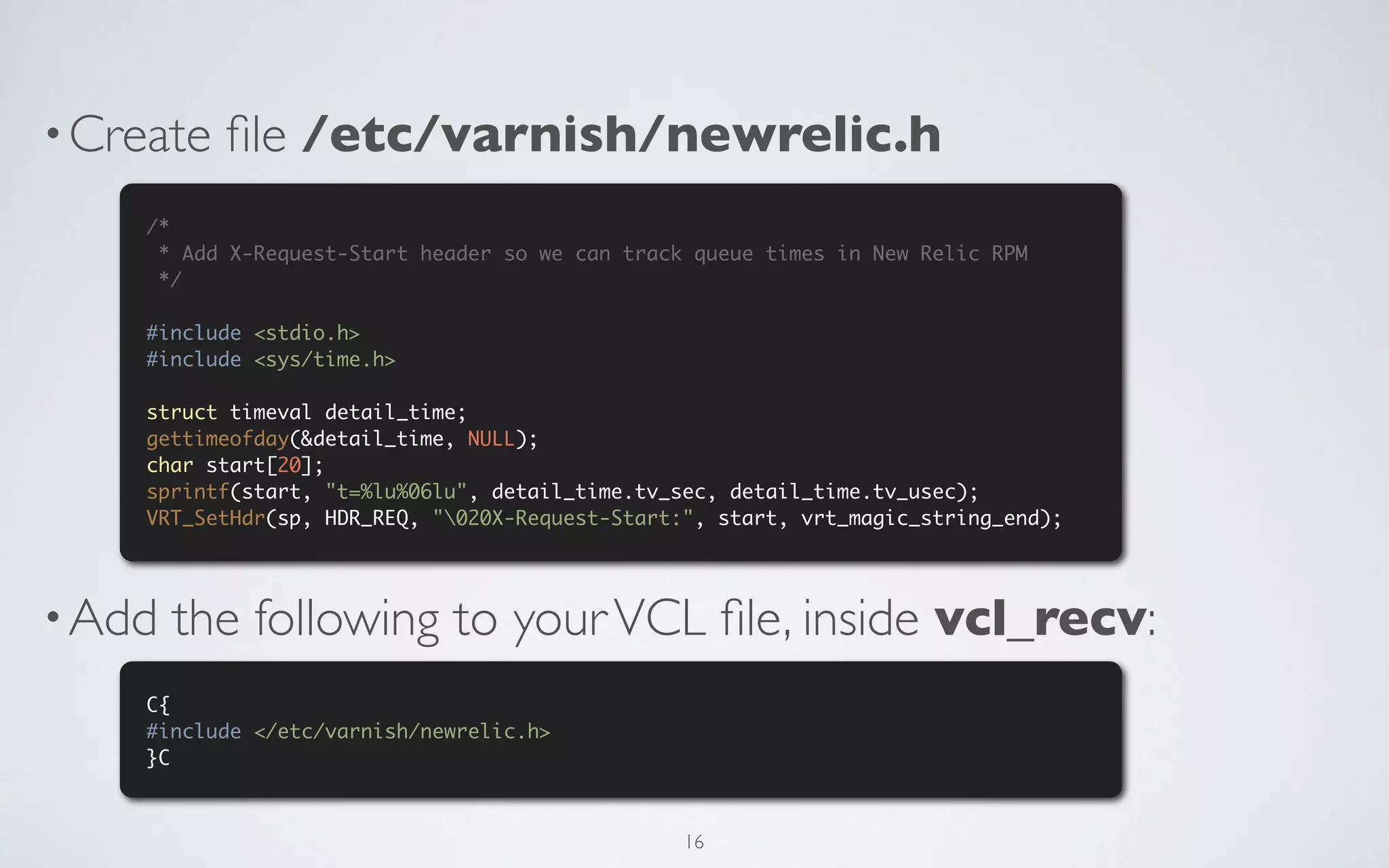 • Create   ﬁle /etc/varnish/newrelic.h
    /*
     * Add X-Request-Start header so we can track queue times in New Relic RPM
     */

    #include <stdio.h>
    #include <sys/time.h>

    struct timeval detail_time;
    gettimeofday(&detail_time, NULL);
    char start[20];
    sprintf(start, "t=%lu%06lu", detail_time.tv_sec, detail_time.tv_usec);
    VRT_SetHdr(sp, HDR_REQ, "020X-Request-Start:", start, vrt_magic_string_end);




• Add   the following to your VCL ﬁle, inside vcl_recv:
    C{
    #include </etc/varnish/newrelic.h>
    }C



                                                 16
 