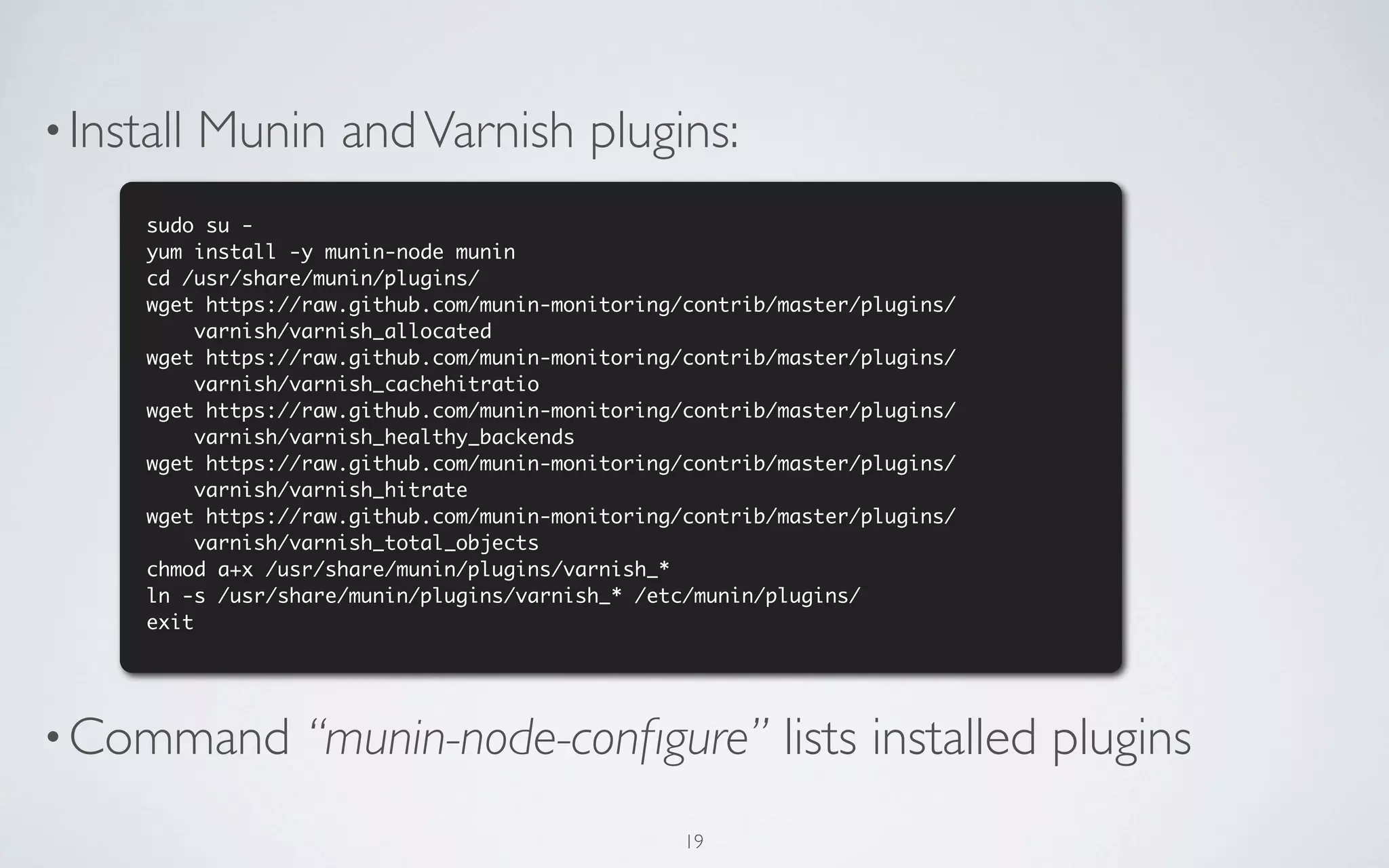 • Install   Munin and Varnish plugins:
      sudo su -
      yum install -y munin-node munin
      cd /usr/share/munin/plugins/
      wget https://raw.github.com/munin-monitoring/contrib/master/plugins/
           varnish/varnish_allocated
      wget https://raw.github.com/munin-monitoring/contrib/master/plugins/
           varnish/varnish_cachehitratio
      wget https://raw.github.com/munin-monitoring/contrib/master/plugins/
           varnish/varnish_healthy_backends
      wget https://raw.github.com/munin-monitoring/contrib/master/plugins/
           varnish/varnish_hitrate
      wget https://raw.github.com/munin-monitoring/contrib/master/plugins/
           varnish/varnish_total_objects
      chmod a+x /usr/share/munin/plugins/varnish_*
      ln -s /usr/share/munin/plugins/varnish_* /etc/munin/plugins/
      exit




• Command          “munin-node-conﬁgure” lists installed plugins
                                                   19
 
